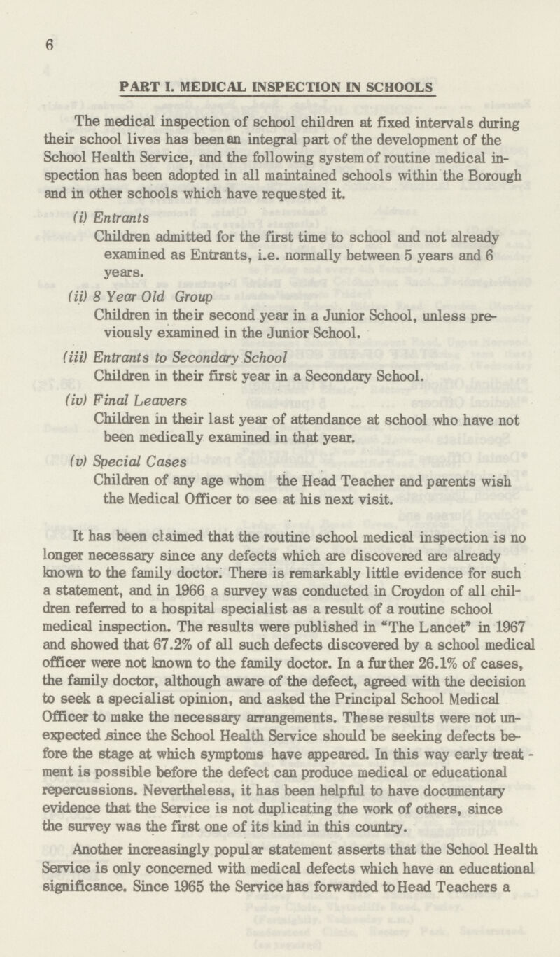 6 PART I. MEDICAL INSPECTION IN SCHOOLS The medical inspection of school children at fixed intervals during their school lives has been an integral part of the development of the School Health Service, and the following system of routine medical in spection has been adopted in all maintained schools within the Borough and in other schools which have requested it. (i) Entrants Children admitted for the first time to school and not already examined as Entrants, i.e. normally between 5 years and 6 years. (ii) 8 Year Old Group Children in their second year in a Junior School, unless pre viously examined in the Junior School. (iii) Entrants to Secondary School Children in their first year in a Secondary School. (iv) Final Leavers Children in their last year of attendance at school who have not been medically examined in that year. (v) Special Cases Children of any age whom the Head Teacher and parents wish the Medical Officer to see at his next visit. It has been claimed that the routine school medical inspection is no longer necessary since any defects which are discovered are already known to the family doctor. There is remarkably little evidence for such a statement, and in 1966 a survey was conducted in Croydon of all chil dren referred to a hospital specialist as a result of a routine school medical inspection. The results were published in The Lancet in 1967 and showed that 67.2% of all such defects discovered by a school medical officer were not known to the family doctor. In a further 26.1% of cases, the family doctor, although aware of the defect, agreed with the decision to seek a specialist opinion, and asked the Principal School Medical Officer to make the necessary arrangements. These results were not un expected .since the School Health Service should be seeking defects be fore the stage at which symptoms have appeared. In this way early treat ment is possible before the defect can produce medical or educational repercussions. Nevertheless, it has been help to have documentary evidence that the Service is not duplicating the work of others, since the survey was the first one of its kind in this country. Another increasingly popular statement asserts that the School Health Service is only concerned with medical defects which have an educational significance. Since 1965 the Service has forwarded to Head Teachers a