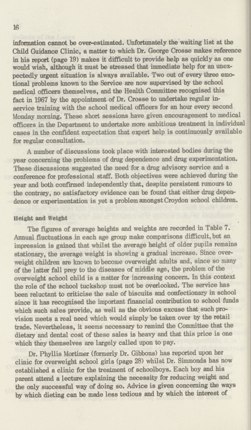 16 information cannot be over-estimated. Unfortunately the waiting list at the Child Guidance Clinic, a matter to which Dr. George Crosse makes reference in his report (page 19) makes it difficult to provide help as quickly as one would wish, although it must be stressed that immediate help for an unex pectedly urgent situation is always available. Two out of every three emo tional problems known to the Service are now supervised by the school medical officers themselves, and the Health Committee recognised this fact in 1967 by the appointment of Dr. Crosse to undertake regular in service training with the school medical officers for an hour every second Monday morning. These short sessions have given encouragement to medical officers in the Department to undertake more ambitious treatment in individual cases in the confident expectation that expert help is continuously available for regular consultation. A number of discussions took place with interested bodies during the year concerning the problems of drug dependence and drug experimentation. These discussions suggested the need for a drug advisory service and a conference for professional staff. Both objectives were achieved during the year and both confirmed independently that, despite persistent rumours to the contrary, no satisfactory evidence can be found that either drug depen dence or experimentation is yet a problem amongst Croydon school children. Height and Weight The figures of average heights and weights are recorded in Table 7. Annual fluctuations in each age group make comparisons difficult, but an impression is gained that whilst the average height of older pupils remains stationary, the average weight is showing a gradual increase. Since over weight children are known to become overweight adults and, since so many of the latter fall prey to the diseases of middle age, the problem of the overweight school child is a matter for increasing concern. In this context the role of the school tuckshop must not be overlooked. The service has been reluctant to criticise the sale of biscuits and confectionary in school since it has recognised the important financial contribution to school funds which such sales provide, as well as the obvious excuse that such pro vision meets a real need which would simply be taken over by the retail trade. Nevertheless, it seems necessary to remind the Committee that the dietary and dental cost of these sales is heavy and that this price is one which they themselves are largely called upon to pay. Dr. Phyllis Mortimer (formerly Dr. Gibbons) has reported upon her clinic for overweight school girls (page 28) whilst Dr. Simmonds has now established a clinic for the treatment of schoolboys. Each boy and his parent attend a lecture explaining the necessity for reducing weight and the only successful way of doing so. Advice is given concerning the ways by which dieting can be made less tedious and by which the interest of