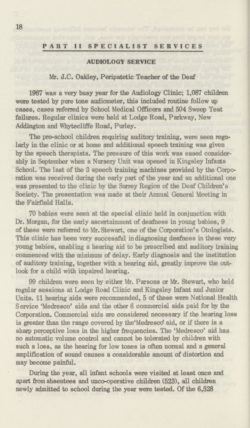 18 PART II SPECIALIST SERVICES AUDIOLOGY SERVICE Mr. J.C. Oakley, Peripatetic Teacher of the Deaf 1967 was a very busy year for the Audiology Clinic; 1,087 children were tested by pure tone audiometer, this included routine follow up cases, cases referred by School Medical Officers and 504 Sweep Test failures. Regular clinics were held at Lodge Road, Parkway, New Addington and Whytecliffe Road, Purley. The pre-school children requiring auditory training, were seen regu larly in the clinic or at home and additional speech training was given by the speech therapists. The pressure of this work was eased consider ably in September when a Nursery Unit was opened in Kingsley Infants School. The last of the 3 speech training machines provided by the Corpo ration was received during the early part of the year and an additional one was presented to the clinic by the Surrey Region of the Deaf Children's Society. The presentation was made at their Annual General Meeting in the Fairfield Halls. 70 babies were seen at the special clinic held in conjunction with Dr. Morgan, for the early ascertainment of deafness in young babies, 9 of these were referred to Mr. Stewart, one of the Corporation's Otologists. This clinic has been very successful in diagnosing deafness in these very young babies, enabling a hearing aid to be prescribed and auditory training commenced with the minimum of delay. Early diagnosis and the institution of auditory training, together with a hearing aid, greatly improve the outr look for a child with impaired hearing. 99 children were seen by either Mr. Parsons or Mr. Stewart, who held regular sessions at Lodge Road Clinic and Kingsley Infant and Junior Units. 11 hearing aids were recommended, 5 of these were National Health Service 'Medresco' aids and the other 6 commercial aids paid for by the Corporation. Commercial aids are considered necessary if the hearing loss is greater than the range covered by the'Medrescc' aid, or if there is a sharp perceptive loss in the higher frequencies. The 'Medresco' aid has no automatic volume control and cannot be tolerated by children with such a loss, as the hearing for low tones is often normal and a general amplification of sound causes a considerable amount of distortion and may become painful. During the year, all infant schools were visited at least once and apart from absentees and unco-operative children (523), all children newly admitted to school during the year were tested. Of the 6,528
