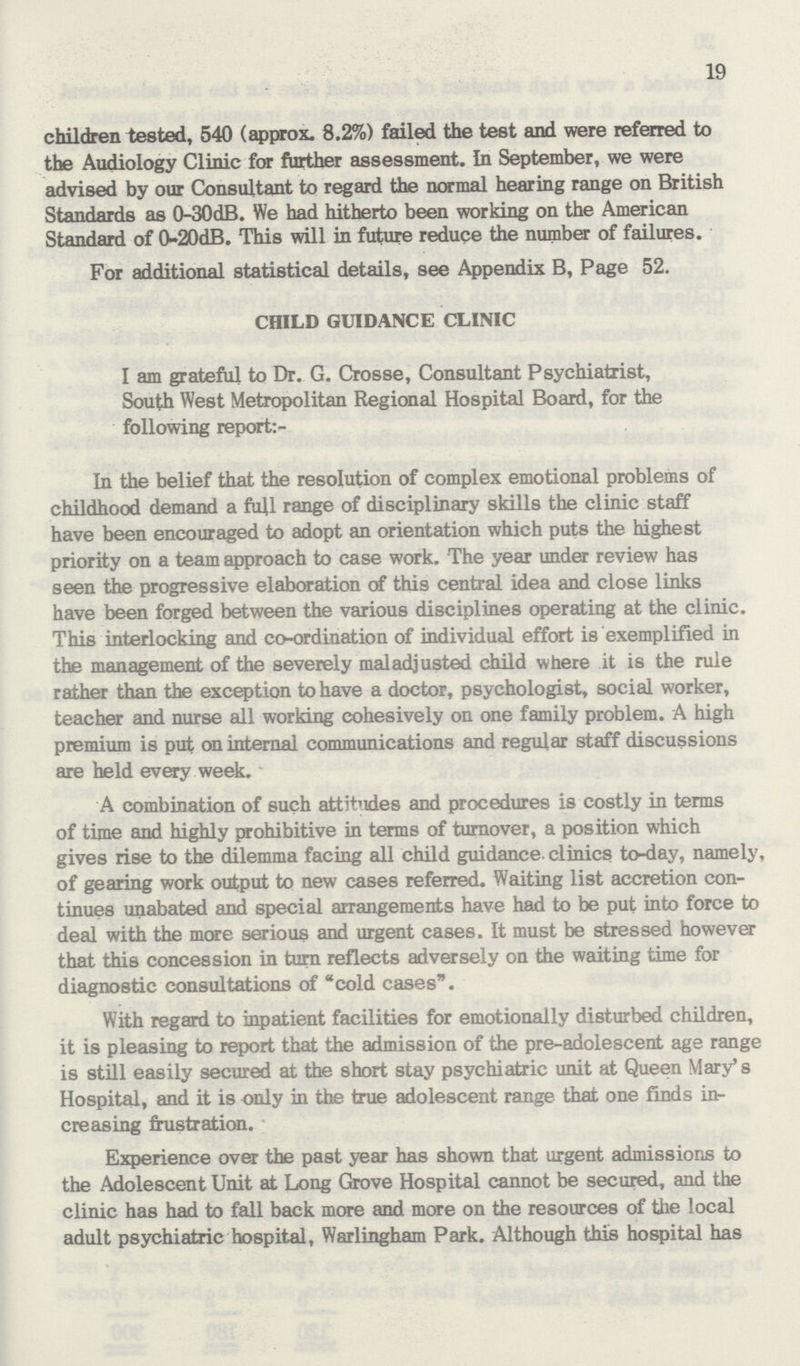 19 children tested, 540 (approx. 8.2%) failed the test and were referred to the Audiology Clinic for further assessment. In September, we were advised by our Consultant to regard the normal hearing range on British Standards as 0-30 dB. We had hitherto been working on the American Standard of 0-20dB. This will in future reduce the number of failures. For additional statistical details, see Appendix B, Page 52. CHILD GUIDANCE CLINIC I am grateful to Dr. G. Crosse, Consultant Psychiatrist, South West Metropolitan Regional Hospital Board, for the following report: - In the belief that the resolution of complex emotional problems of childhood demand a full range of disciplinary skills the clinic staff have been encouraged to adopt an orientation which puts the highest priority on a team approach to case work. The year under review has seen the progressive elaboration of this central idea and close links have been forged between the various disciplines operating at the clinic. This interlocking and co-ordination of individual effort is exemplified in the management of the severely maladjusted child where it is the rule rather than the exception to have a doctor, psychologist, social worker, teacher and nurse all working cohesively on one family problem. A high premium is put on internal communications and regular staff discussions are held every week. A combination of such attitudes and procedures is costly in terms of time and highly prohibitive in terms of turnover, a position which gives rise to the dilemma facing all child guidance, clinics to-day, namely, of gearing work output to new cases referred. Waiting list accretion con tinues unabated and special arrangements have had to be put into force to deal with the more serious and urgent cases. It must be stressed however that this concession in turn reflects adversely on the waiting time for diagnostic consultations of cold cases. With regard to inpatient facilities for emotionally disturbed children, it is pleasing to report that the admission of the pre-adolescent age range is still easily secured at the short stay psychiatric unit at Queen Mary's Hospital, and it is only in the true adolescent range that one finds in creasing frustration. Experience over the past year has shown that urgent admissions to the Adolescent Unit at Long Grove Hospital cannot be secured, and the clinic has had to fall back more and more on the resources of the local adult psychiatric hospital, Warlingham Park. Although this hospital has
