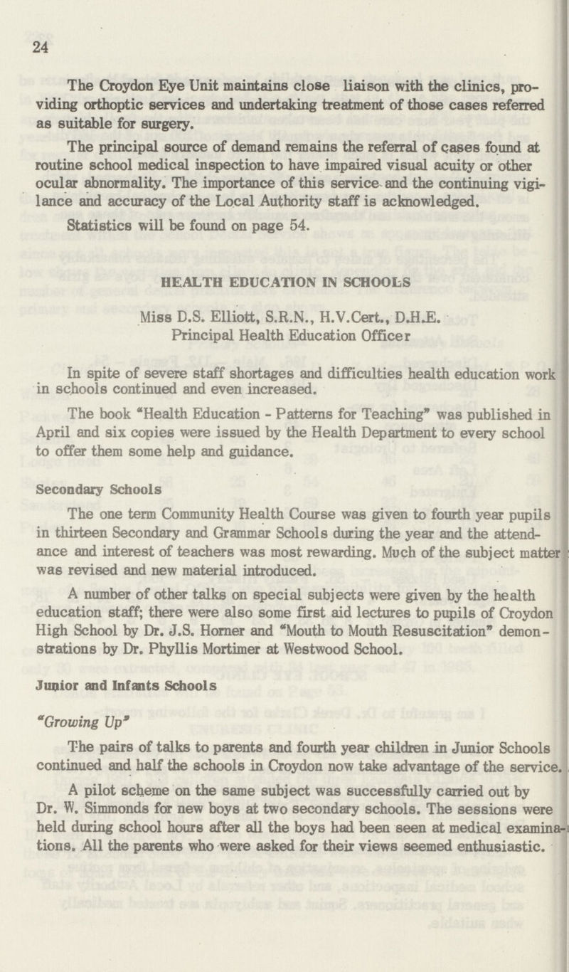 24 The Croydon Eye Unit maintains close liaison with the clinics, pro viding orthoptic services and undertaking treatment of those cases referred as suitable for surgery. The principal source of demand remains the referral of cases found at routine school medical inspection to have impaired visual acuity or other ocular abnormality. The importance of this service and the continuing vigi lance and accuracy of the Local Authority staff is acknowledged. Statistics will be found on page 54. HEALTH EDUCATION IN SCHOOLS Miss D.S. Elliott, S.R.N., H.V.Cert., D.H.E. Principal Health Education Officer In spite of severe staff shortages and difficulties health education work in schools continued and even increased. The book Health Education - Patterns for Teaching was published in April and six copies were issued by the Health Department to every school to offer them some help and guidance. Secondary Schools The one term Community Health Course was given to fourth year pupils in thirteen Secondary and Grammar Schools during the year and the attend ance and interest of teachers was most rewarding. Much of the subject matter was revised and new material introduced. A number of other talks on special subjects were given by the health education staff; there were also some first aid lectures to pupils of Croydon High School by Dr. J.S. Horner and Mouth to Mouth Resuscitation demon strations by Dr. Phyllis Mortimer at Westwood School. Junior and Infants Schools Growing Up The pairs of talks to parents and fourth year children in Junior Schools continued and half the schools in Croydon now take advantage of the service. A pilot scheme on the same subject was successfully carried out by Dr. W. Simmonds for new boys at two secondary schools. The sessions were held during school hours after all the boys had been seen at medical examina tions. All the parents who were asked for their views seemed enthusiastic.