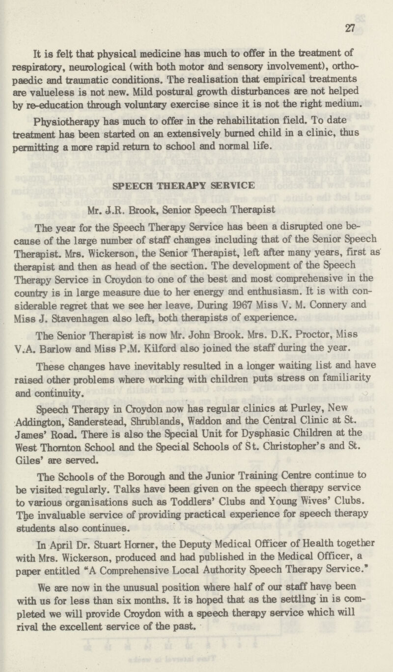 27 It is felt that physical medicine has much to offer in the treatment of respiratory, neurological (with both motor and sensory involvement), ortho paedic and traumatic conditions. The realisation that empirical treatments are valueless is not new. Mild postural growth disturbances are not helped by re-education through voluntary exercise since it is not the right medium. Physiotherapy has much to offer in the rehabilitation field. To date treatment has been started on an extensively burned child in a clinic, thus permitting a more rapid return to school and normal life. SPEECH THERAPY SERVICE Mr. J.R. Brook, Senior Speech Therapist The year for the Speech Therapy Service has been a disrupted one be cause of the large number of staff changes including that of the Senior Speech Therapist. Mrs. Wickerson, the Senior Therapist, left after many years, first as therapist and then as head of the section. The development of the Speech Therapy Service in Croydon to one of the best and most comprehensive in the country is in large measure due to her energy and enthusiasm. It is with con siderable regret that we see her leave. During 1967 Miss V. M. Connery and Miss J. Stavenhagen also left, both therapists of experience. The Senior Therapist is now Mr. John Brook. Mrs. D.K. Proctor, Miss V.A. Barlow and Miss P.M. Kilford also joined the staff during the year. These changes have inevitably resulted in a longer waiting list and have raised other problems where working with children puts stress on familiarity and continuity. Speech Therapy in Croydon now has regular clinics at Purley, New Addington, Sanderstead, Shrublands, Waddon and the Central Clinic at St. James' Road. There is also the Special Unit for Dysphasic Children at the West Thornton School and the Special Schools of St. Christopher's and St. Giles' are served. The Schools of the Borough and the Junior Training Centre continue to be visited regularly. Talks have been given on the speech therapy service to various organisations such as Toddlers' Clubs and Young Wives' Clubs. The invaluable service of providing practical experience for speech therapy students also continues. In April Dr. Stuart Horner, the Deputy Medical Officer of Health together with Mrs. Wickerson, produced and had published in the Medical Officer, a paper entitled A Comprehensive Local Authority Speech Therapy Service. We are now in the unusual position where half of our staff have been with us for less than six months. It is hoped that as the settling in is com pleted we will provide Croydon with a speech therapy service which will rival the excellent service of the past.