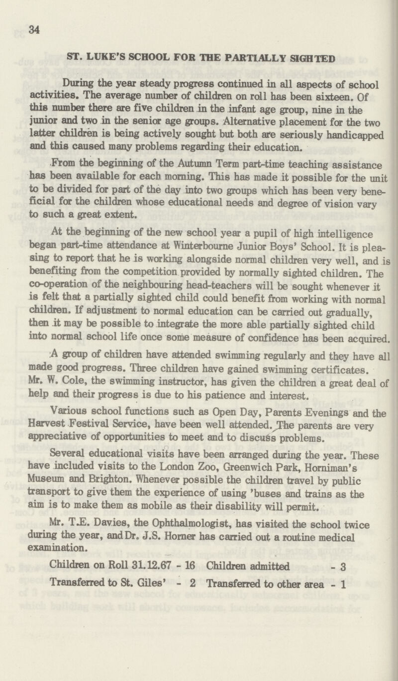 34 ST. LUKE'S SCHOOL FOR THE PARTIALLY SIGHTED During the year steady progress continued in all aspects of school activities. The average number of children on roll has been sixteen. Of this number there are five children in the infant age group, nine in the junior and two in the senior age groups. Alternative placement for the two latter children is being actively sought but both are seriously handicapped and this caused many problems regarding their education. From the beginning of the Autumn Term part-time teaching assistance has been available for each morning. This has made it possible for the unit to be divided for part of the day into two groups which has been very bene ficial for the children whose educational needs and degree of vision vary to such a great extent. At the beginning of the new school year a pupil of high intelligence began part-time attendance at Winterbourne Junior Boys' School. It is plea sing to report that he is working alongside normal children very well, and is benefiting from the competition provided by normally sighted children. The co-operation of the neighbouring head-teachers will be sought whenever it is felt that a partially sighted child could benefit from working with normal children. If adjustment to normal education can be carried out gradually, then it may be possible to integrate the more able partially sighted child into normal school life once some measure of confidence has been acquired. :A group of children have attended swimming regularly and they have all made good progress. Three children have gained swimming certificates. Mr. W. Cole, the swimming instructor, has given the children a great deal of help and their progress is due to his patience and interest. Various school functions such as Open Day, Parents Evenings and the Harvest Festival Service, have been well attended. The parents are very appreciative of opportunities to meet and to discuss problems. Several educational visits have been arranged during the year. These have included visits to the London Zoo, Greenwich Park, Horniman's Museum and Brighton. Whenever possible the children travel by public transport to give them the experience of using 'buses and trains as the aim is to make them as mobile as their disability will permit. Mr. T.E. Davies, the Ophthalmologist, has visited the school twice during the year, and Dr. J.S. Horner has carried out a routine medical examination. Children on Roll 31.12.67 - 16 Transferred to St. Giles' - 2 Children admitted - 3 Transferred to other area - 1