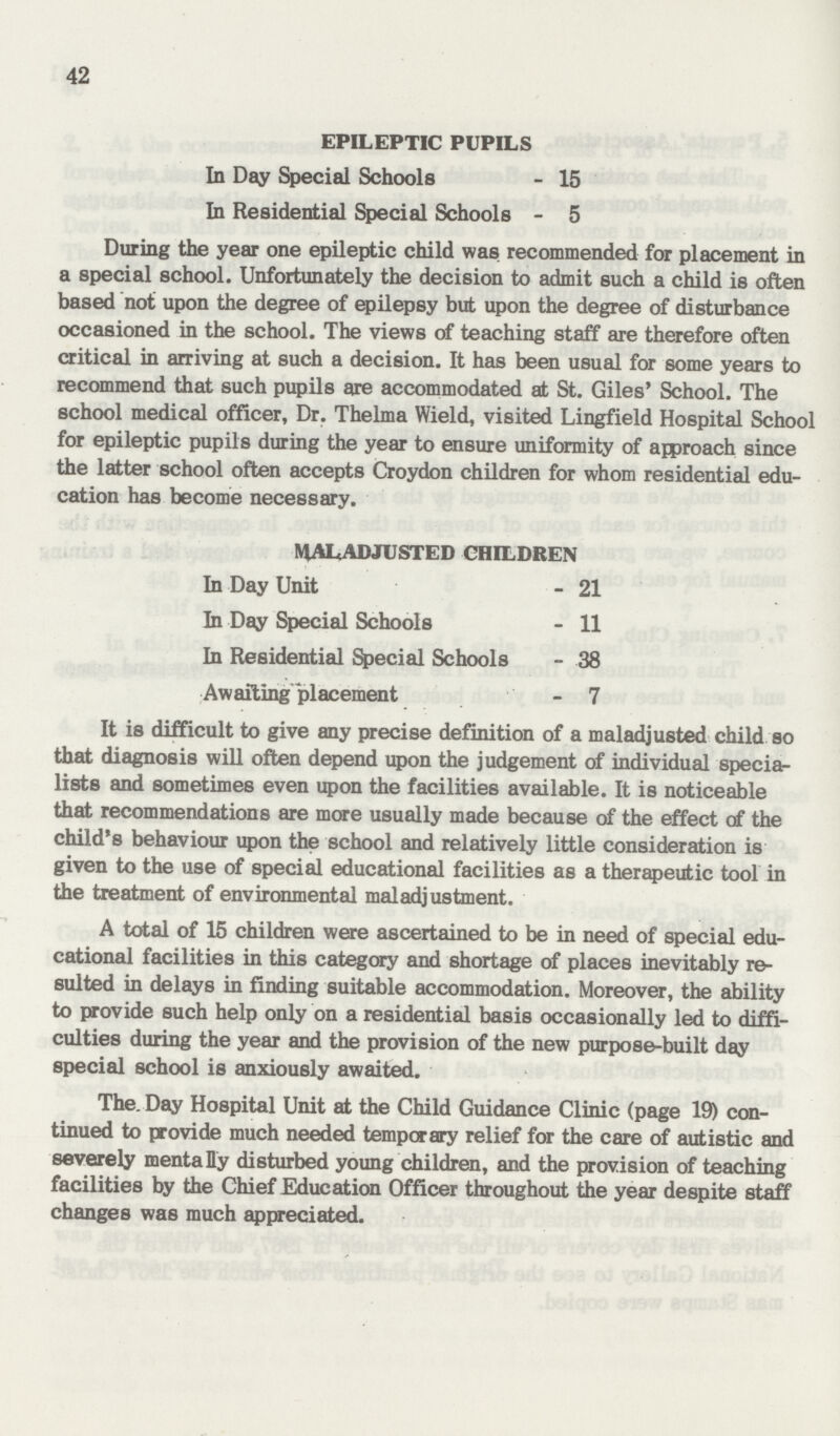 42 EPILEPTIC PUPILS In Day Special Schools - 15 In Residential Special Schools - 5 During the year one epileptic child was recommended for placement in a special school. Unfortunately the decision to admit such a child is often based not upon the degree of epilepsy but upon the degree of disturbance occasioned in the school. The views of teaching staff are therefore often critical in arriving at such a decision. It has been usual for some years to recommend that such pupils are accommodated at St. Giles' School. The school medical officer, Dr. Thelma Wield, visited Lingfield Hospital School for epileptic pupils during the year to ensure uniformity of approach since the latter school often accepts Croydon children for whom residential edu cation has become necessary. WALADJUSTED CHILDREN In Day Unit - 21 In Day Special Schools - 11 In Residential Special Schools - 38 Awafting placement - 7 It is difficult to give any precise definition of a maladjusted child so that diagnosis will often depend upon the judgement of individual speciar lists and sometimes even upon the facilities available. It is noticeable that recommendations are more usually made because of the effect of the child's behaviour upon the school and relatively little consideration is given to the use of special educational facilities as a therapeutic tool in the treatment of environmental maladjustment. A total of 15 children were ascertained to be in need of special edu cational facilities in this category and shortage of places inevitably re sulted in delays in finding suitable accommodation. Moreover, the ability to provide such help only on a residential basis occasionally led to diffi culties during the year and the provision of the new purpose-built day special school is anxiously awaited. The. Day Hospital Unit at the Child Guidance Clinic (page 19) con tinued to provide much needed temporary relief for the care of autistic and severely mentally disturbed young children, and the provision of teaching facilities by the Chief Education Officer throughout the year despite staff changes was much appreciated.