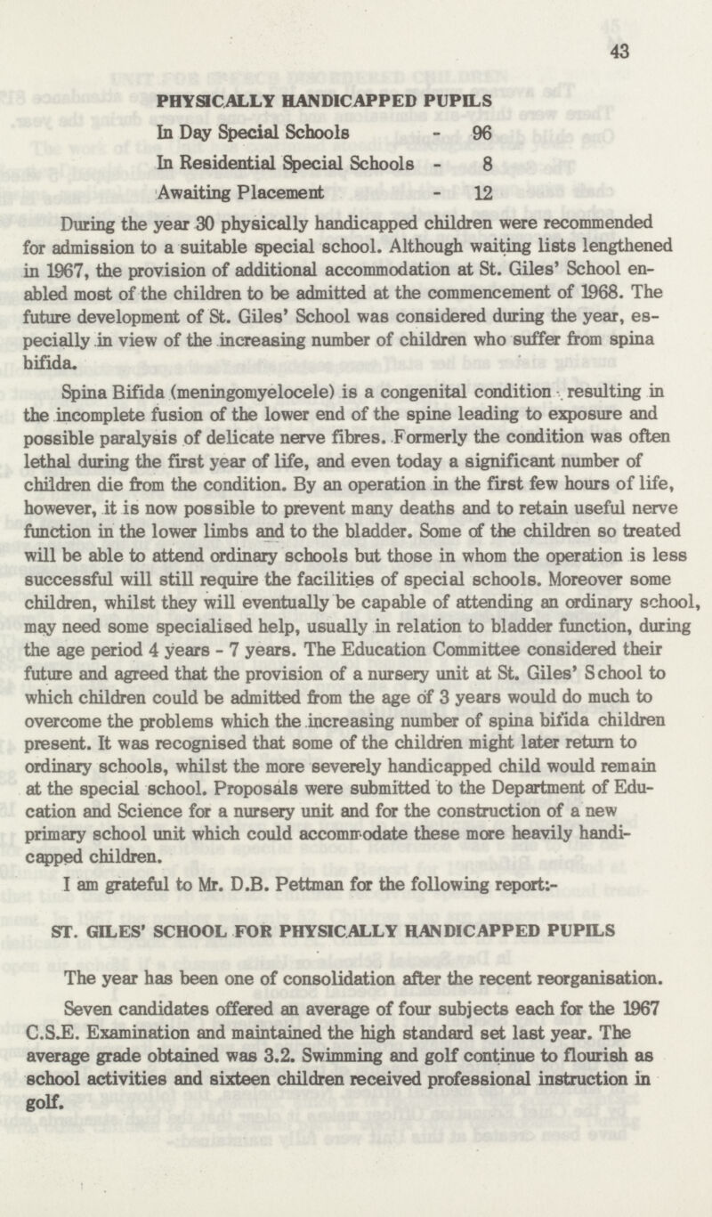 43 PHYSICALLY HANDICAPPED PUPILS In Day Special Schools - 96 In Residential Special Schools - 8 Awaiting Placement - 12 During the year 30 physically handicapped children were recommended for admission to a suitable special school. Although waiting lists lengthened in 1967, the provision of additional accommodation at St. Giles' School en abled most of the children to be admitted at the commencement of 1968. The future development of St. Giles' School was considered during the year, es pecially in view of the increasing number of children who suffer from spina bifida. Spina Bifida (meningomyelocele) is a congenital condition resulting in the incomplete fusion of the lower end of the spine leading to exposure and possible paralysis of delicate nerve fibres. Formerly the condition was often lethal during the first year of life, and even today a significant number of children die from the condition. By an operation in the first few hours of life, however, it is now possible to prevent many deaths and to retain useful nerve function in the lower limbs and to the bladder. Some of the children so treated will be able to attend ordinary schools but those in whom the operation is less successful will still require the facilities of special schools. Moreover some children, whilst they will eventually be capable of attending an ordinary school, may need some specialised help, usually in relation to bladder function, during the age period 4 years-7 years. The Education Committee considered their future and agreed that the provision of a nursery unit at St. Giles' School to which children could be admitted from the age of 3 years would do much to overcome the problems which the increasing number of spina bifida children present. It was recognised that some of the children might later return to ordinary schools, whilst the more severely handicapped child would remain at the special school. Proposals were submitted to the Department of Edu cation and Science for a nursery unit and for the construction of a new primary school unit which could accommodate these more heavily handi capped children. I am grateful to Mr. D.B. Pettman for the following report: ST. GILES' SCHOOL FOR PHYSICALLY HANDICAPPED PUPILS The year has been one of consolidation after the recent reorganisation. Seven candidates offered an average of four subjects each for the 1967 C.SJE. Examination and maintained the high standard set last year. The average grade obtained was 3.2. Swimming and golf continue to flourish as school activities and sixteen children received professional instruction in golf.