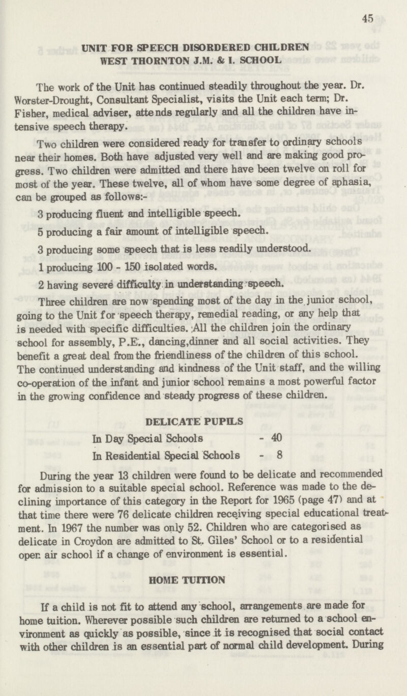 45 UNIT FOR SPEECH DISORDERED CHILDREN WEST THORNTON J.M. & I. SCHOOL The work of the Unit has continued steadily throughout the year. Dr. Worster-Drought, Consultant Specialist, visits the Unit each term; Dr. Fisher, medical adviser, attends regularly and all the children have in tensive speech therapy. Two children were considered ready for transfer to ordinary schools near their homes. Both have adjusted very well and are making good pro gress. Two children were admitted and there have been twelve on roll for most of the year. These twelve, all of whom have some degree of aphasia, can be grouped as follows:- 3 producing fluent and intelligible speech. 5 producing a fair amount of intelligible speech. 3 producing some speech that is less readily understood. 1 producing 100-150 isolated words. 2 having severe difficulty in understanding speech. Three children are now spending most of the day in the junior school, going to the Unit for speech therapy, remedial reading, or any help that is needed with specific difficulties. A11 the children join the ordinary school for assembly, P.E., dancing, dinner and all social activities. They benefit a great deal from the friendliness of the children of this school. The continued understanding and kindness of the Unit staff, and the willing co-operation of the infant and junior school remains a most powerful factor in the growing confidence and steady progress of these children. DELICATE PUPILS In Day Special Schools - 40 In Residential Special Schools - 8 During the year 13 children were found to be delicate and recommended for admission to a suitable special school. Reference was made to the de clining importance of this category in the Report for 1965 (page 47) and at that time there were 76 delicate children receiving special educational treats ment. In 1967 the number was only 52. Children who are categorised as delicate in Croydon are admitted to St. Giles' School or to a residential open air school if a change of environment is essential. HOME TUITION If a child is not fit to attend any school, arrangements are made for home tuition. Wherever possible such children are returned to a school en vironment as quickly as possible, since it is recognised that social contact with other children is an essential part of normal child development. During