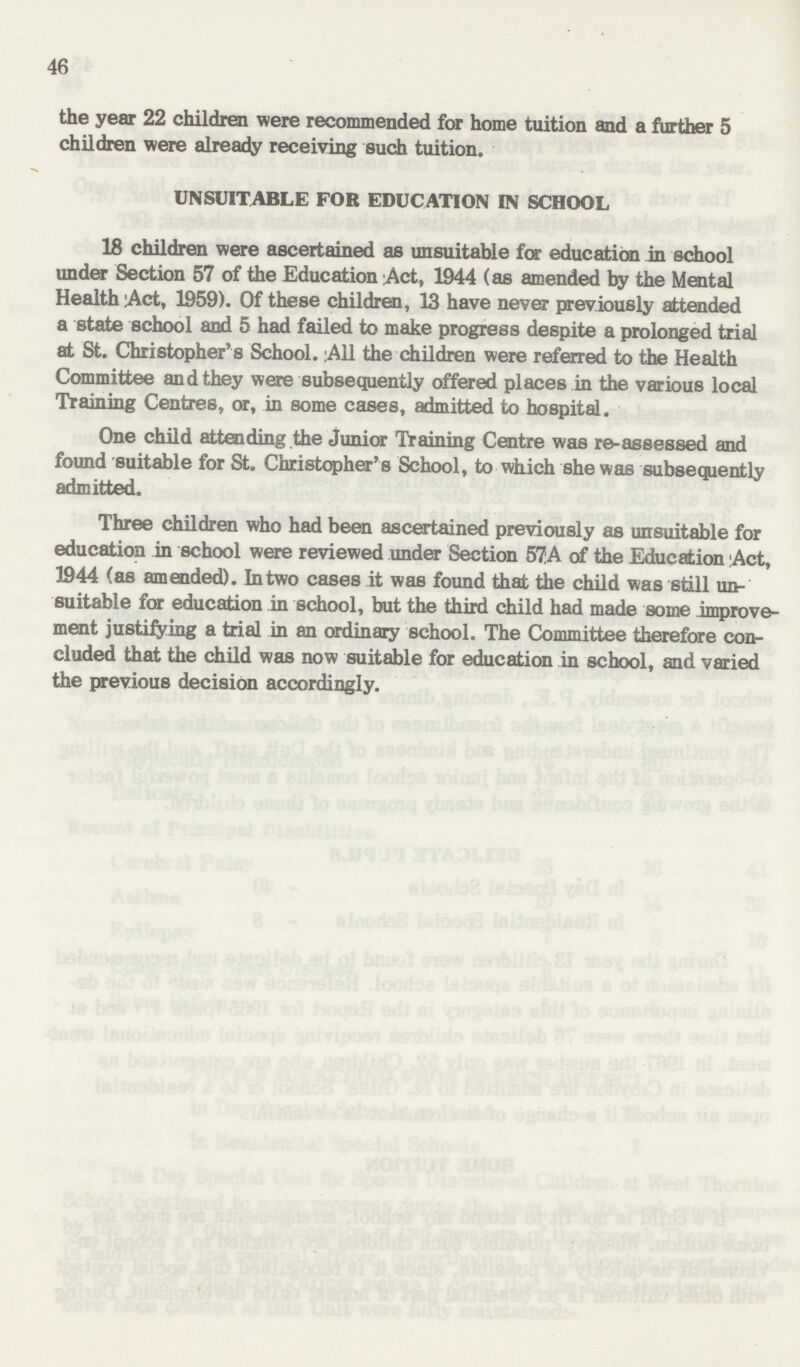 46 the year 22 children were recommended for home tuition and a further 5 children were already receiving such tuition. UNSUITABLE FOR EDUCATION IN SCHOOL 18 children were ascertained as unsuitable for education in school under Section 57 of the Education Act, 1944 (as amended by the Mental Health Act, 1959). Of these children, 13 have never previously attended a state school and 5 had failed to make progress despite a prolonged trial at St. Christopher's School. A11 the children were referred to the Health Committee and they were subsequently offered places in the various local Training Centres, or, in some cases, admitted to hospital. One child attending the junior Training Centre was re-assessed and found suitable for St. Christopher's School, to which she was subsequently admitted. Three children who had been ascertained previously as unsuitable for education in school were reviewed under Section S7.A of the Education Act, 1944 (as amended). In two cases it was found that the child was still un suitable for education in school, but the third child had made some improve ment justifying a trial in an ordinary school. The Committee therefore con cluded that the child was now suitable for education in school, and varied the previous decision accordingly.