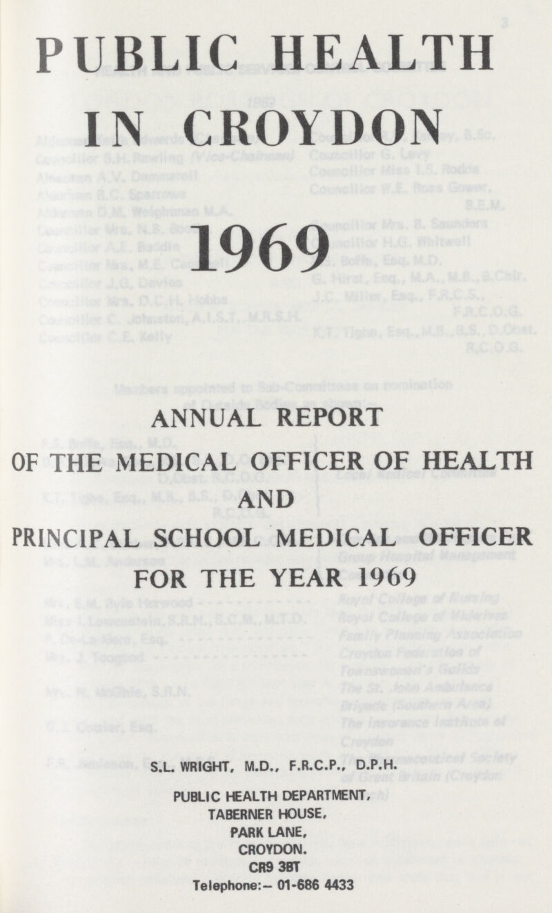PUBLIC HEALTH IN CROYDON 1969 ANNUAL REPORT OF THE MEDICAL OFFICER OF HEAL' AND PRINCIPAL SCHOOL MEDICAL OFFIC1 FOR THE YEAR 1969 S.L. WRIGHT. M.D., F.R.C.P.. D.P.H. PUBLIC HEALTH DEPARTMENT. TABERNER HOUSE, PARK LANE. CROYDON. CR9 3BT Telephone:- 01-686 4433