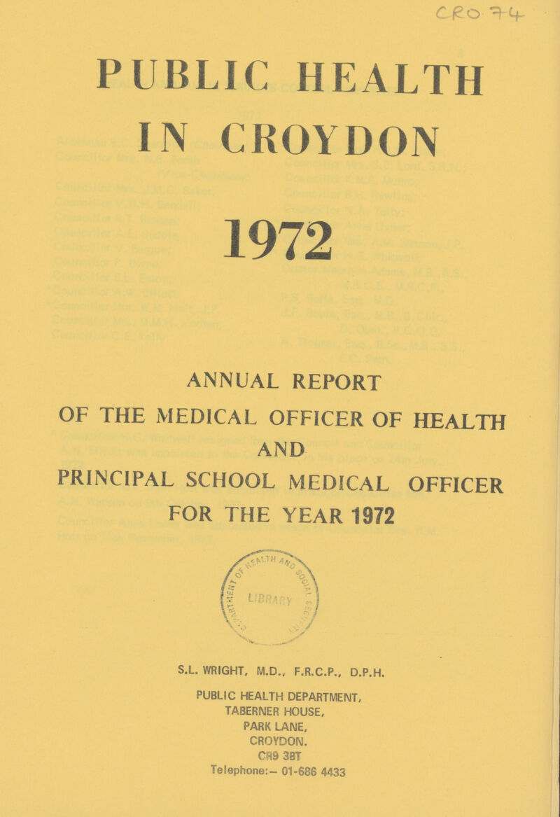 CRO 74 PUBLIC HEALTH IN CROYDON 1972 ANNUAL REPORT OF THE MEDICAL OFFICER OF HEALTH AND PRINCIPAL SCHOOL MEDICAL OFFICER FOR THE YEAR 1972 S.L. WRIGHT, M.D., F.R.C.P., D.P.H. PUBLIC HEALTH DEPARTMENT, TABERNER. HOUSE, PARK LANE, CROYDON. CR9 3BT Telephone:- 01-686 4433