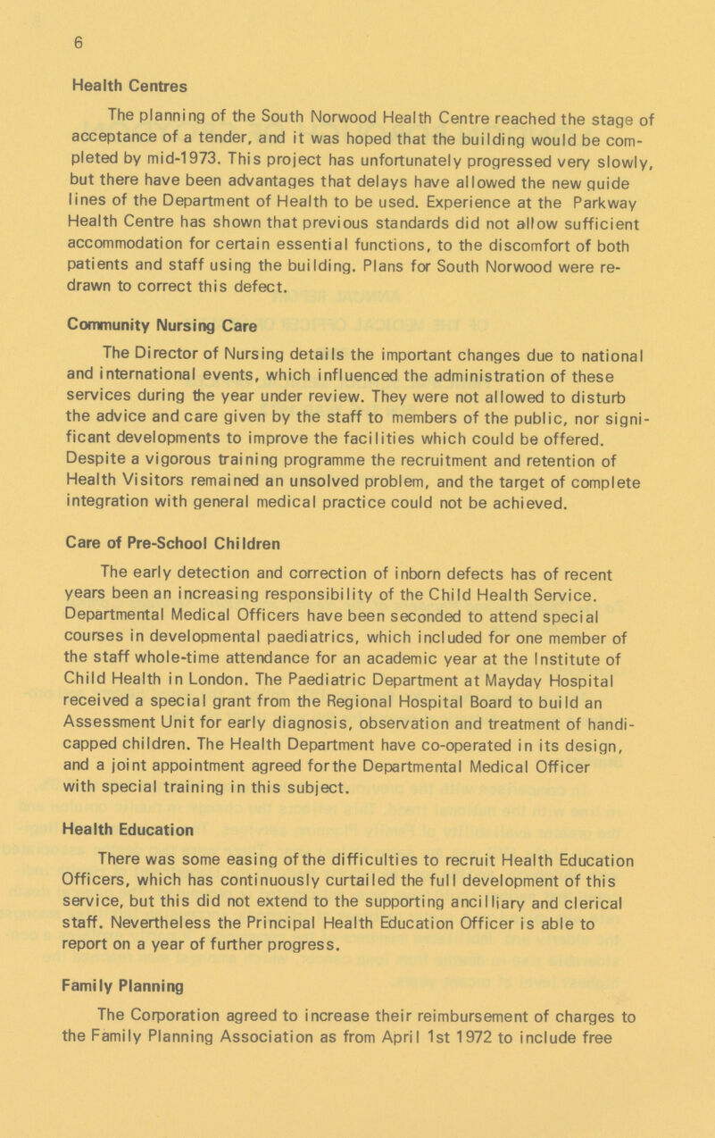 6 Health Centres The planning of the South Norwood Health Centre reached the stage of acceptance of a tender, and it was hoped that the building would be com pleted by mid-1973. This project has unfortunately progressed very slowly, but there have been advantages that delays have allowed the new guide lines of the Department of Health to be used. Experience at the Parkway Health Centre has shown that previous standards did not allow sufficient accommodation for certain essential functions, to the discomfort of both patients and staff using the building. Plans for South Norwood were re drawn to correct this defect. Community Nursing Care The Director of Nursing details the important changes due to national and international events, which influenced the administration of these services during the year under review. They were not allowed to disturb the advice and care given by the staff to members of the public, nor signi ficant developments to improve the facilities which could be offered. Despite a vigorous training programme the recruitment and retention of Health Visitors remained an unsolved problem, and the target of complete integration with general medical practice could not be achieved. Care of Pre-School Children The early detection and correction of inborn defects has of recent years been an increasing responsibility of the Child Health Service. Departmental Medical Officers have been seconded to attend special courses in developmental paediatrics, which included for one member of the staff whole-time attendance for an academic year at the Institute of Child Health in London. The Paediatric Department at Mayday Hospital received a special grant from the Regional Hospital Board to build an Assessment Unit for early diagnosis, observation and treatment of handi capped children. The Health Department have co-operated in its design, and a joint appointment agreed forthe Departmental Medical Officer with special training in this subject. Health Education There was some easing of the difficulties to recruit Health Education Officers, which has continuously curtailed the full development of this service, but this did not extend to the supporting ancilliary and clerical staff. Nevertheless the Principal Health Education Officer is able to report on a year of further progress. Family Planning The Corporation agreed to increase their reimbursement of charges to the Family Planning Association as from April 1st 1972 to include free