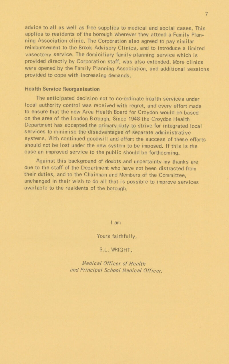 7 advice to all as well as free supplies to medical and social cases. This applies to residents of the borough wherever they attend a Family Plan ning Association clinic. The Corporation also agreed to pay similar reimbursement to the Brook Advisory Clinics, and to introduce a limited vasectomy service. The domiciliary family planning service which is provided directly by Corporation staff, was also extended. More clinics were opened by the Family Planning Association, and additional sessions provided to cope with increasing demands. Health Service Reorganisation The anticipated decision not to co-ordinate health services under local authority control was received with regret, and every effort made to ensure that the new Area Health Board for Croydon would be based on the area of the London Borough. Since 1948 the Croydon Health Department has accepted the primary duty to strive for integrated local services to minimise the disadvantages of separate administrative systems. With continued goodwill and effort the success of these efforts should not be lost under the new system to be imposed. If this is the case an improved service to the public should be forthcoming. Against this background of doubts and uncertainty my thanks are due to the staff of the Department who have not been distracted from their duties, and to the Chairman and Members of the Committee, unchanged in their wish to do all that is possible to improve services available to the residents of the borough. I am Yours faithfully, S.L. WRIGHT, Medical Officer of Health and Principal School Medical Officer.