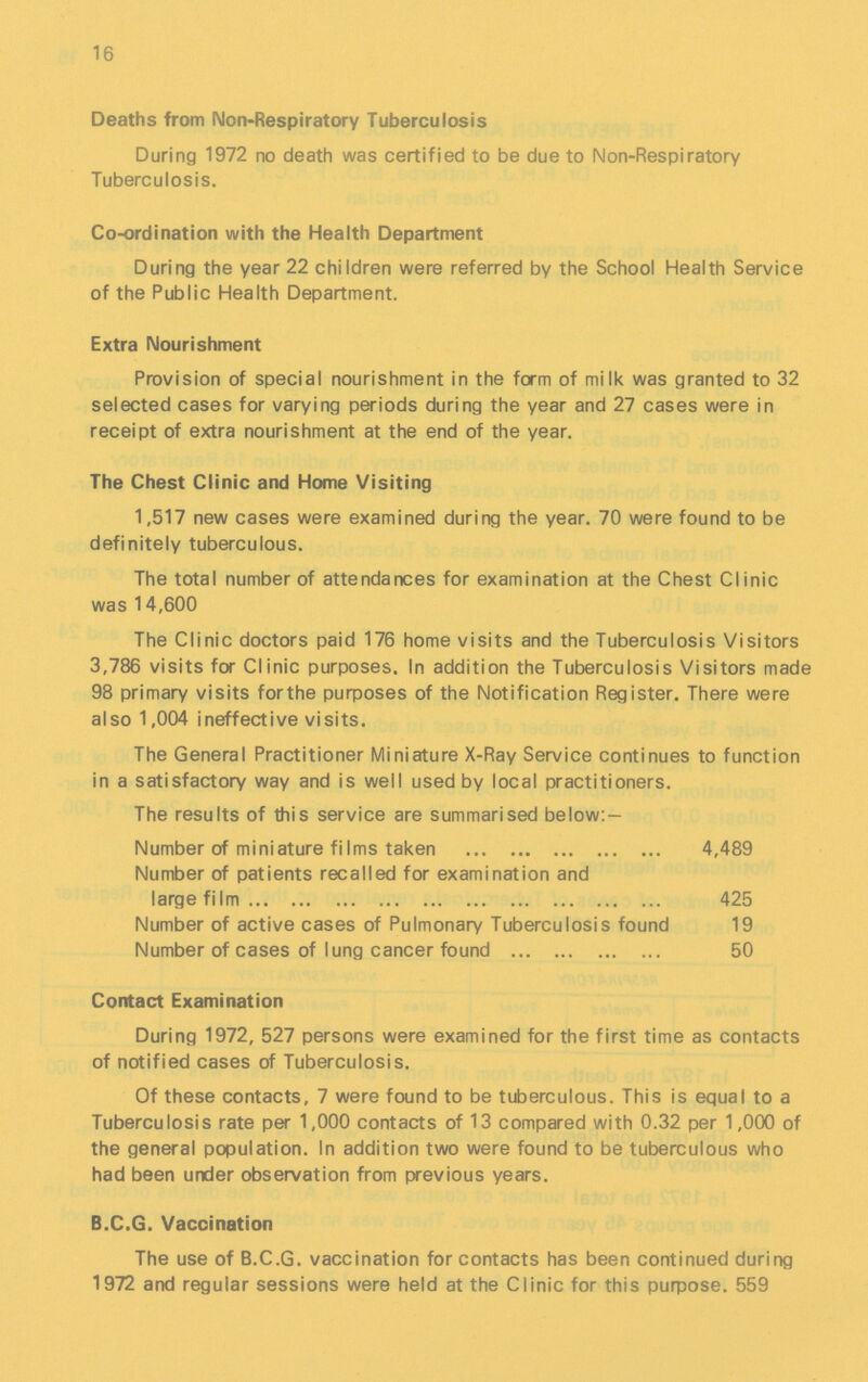 16 Deaths from Non-Respiratory Tuberculosis During 1972 no death was certified to be due to Non-Respiratory Tuberculosis. Co-ordination with the Health Department During the year 22 children were referred by the School Health Service of the Public Health Department. Extra Nourishment Provision of special nourishment in the form of milk was granted to 32 selected cases for varying periods during the year and 27 cases were in receipt of extra nourishment at the end of the year. The Chest Clinic and Home Visiting 1,517 new cases were examined during the year. 70 were found to be definitely tuberculous. The total number of attendances for examination at the Chest Clinic was 14,600 The Clinic doctors paid 176 home visits and the Tuberculosis Visitors 3,786 visits for Clinic purposes. In addition the Tuberculosis Visitors made 98 primary visits forthe purposes of the Notification Register. There were also 1,004 ineffective visits. The General Practitioner Miniature X-Ray Service continues to function in a satisfactory way and is well used by local practitioners. The results of this service are summarised below:- Number of miniature films taken 4,489 Number of patients recalled for examination and large film 425 Number of active cases of Pulmonary Tuberculosis found 19 Number of cases of lung cancer found 50 Contact Examination During 1972, 527 persons were examined for the first time as contacts of notified cases of Tuberculosis. Of these contacts, 7 were found to be tuberculous. This is equal to a Tuberculosis rate per 1,000 contacts of 13 compared with 0.32 per 1,000 of the general population. In addition two were found to be tuberculous who had been under observation from previous years. B.C.G. Vaccination The use of B.C.G. vaccination for contacts has been continued during 1972 and regular sessions were held at the Clinic for this purpose. 559