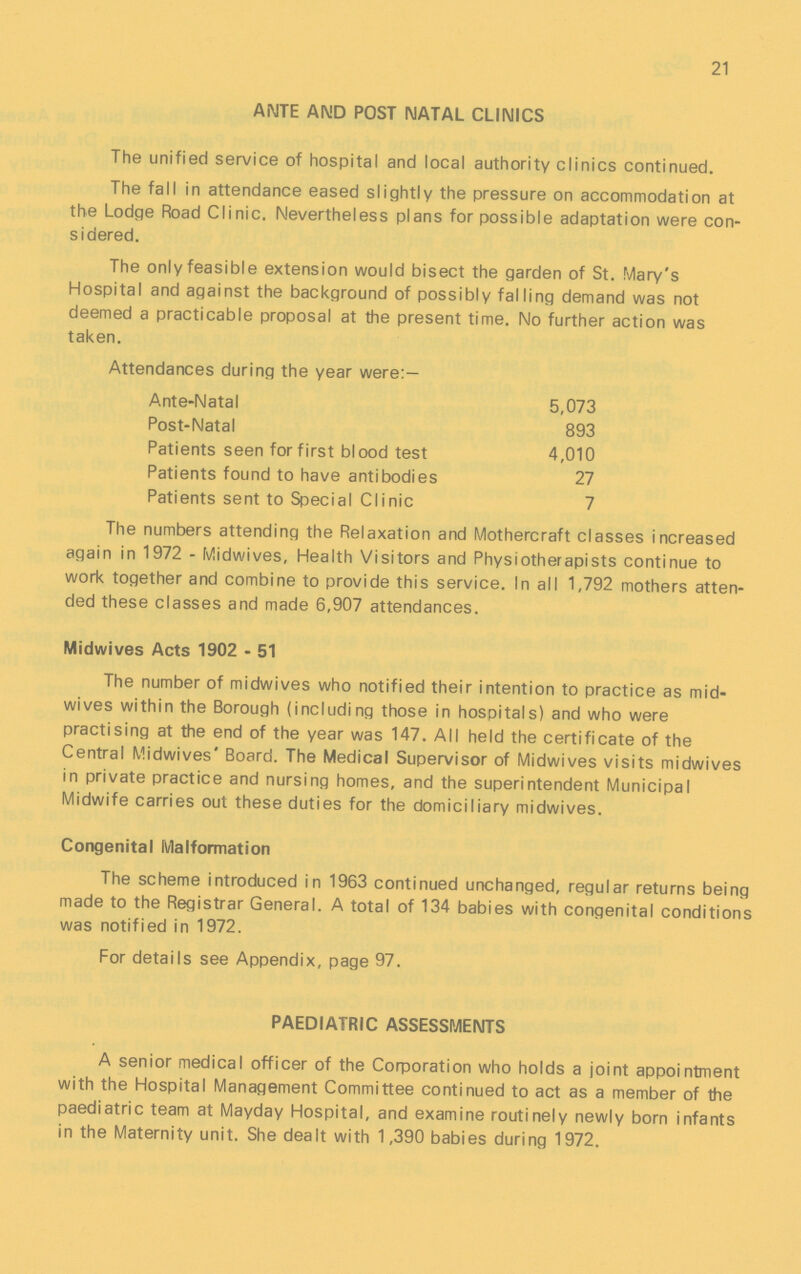 21 ANTE AMD POST NATAL CLINICS The unified service of hospital and local authority clinics continued. The fall in attendance eased slightly the pressure on accommodation at the Lodge Road Clinic. Nevertheless plans for possible adaptation were con sidered. The only feasible extension would bisect the garden of St. Mary's Hospital and against the background of possibly falling demand was not deemed a practicable proposal at the present time. No further action was taken. Attendances during the year were:- Ante-Natal 5,073 Post-Natal 893 Patients seen for first blood test 4,010 Patients found to have antibodies 27 Patients sent to Special Clinic 7 The numbers attending the Relaxation and Mothercraft classes increased again in 1972 - Midwives, Health Visitors and Physiotherapists continue to work together and combine to provide this service. In all 1,792 mothers atten ded these classes and made 6,907 attendances. Midwives Acts 1902 - 51 The number of midwives who notified their intention to practice as mid wives within the Borough (including those in hospitals) and who were practising at the end of the year was 147. All held the certificate of the Central Midwives' Board. The Medical Supervisor of Midwives visits midwives in private practice and nursing homes, and the superintendent Municipal Midwife carries out these duties for the domiciliary midwives. Congenital Malformation The scheme introduced in 1963 continued unchanged, regular returns being made to the Registrar General. A total of 134 babies with congenital conditions was notified in 1972. For details see Appendix, page 97. PAEDIATRIC ASSESSMENTS A senior medical officer of the Corporation who holds a joint appointment with the Hospital Management Committee continued to act as a member of the paediatric team at Mayday Hospital, and examine routinely newly born infants in the Maternity unit. She dealt with 1,390 babies during 1972.