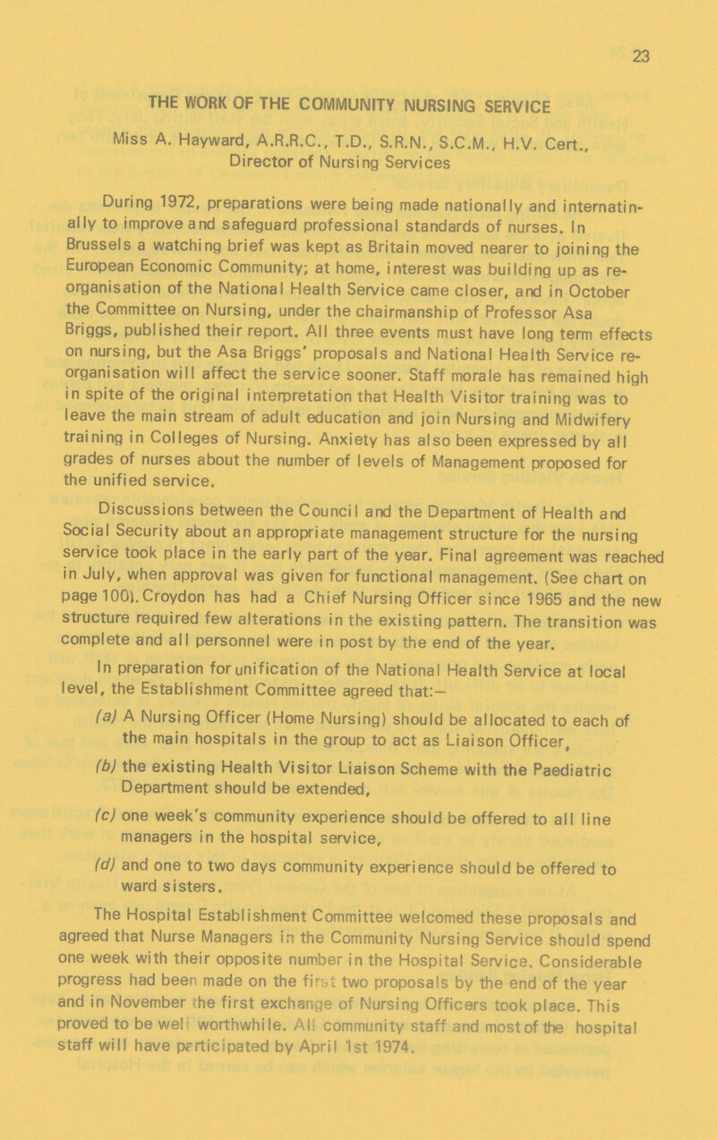 23 THE WORK OF THE COMMUNITY NURSING SERVICE Miss A. Hayward, A.R.R.C., T.D., S.R.N., S.C.M., H.V. Cert., Director of Nursing Services During 1972, preparations were being made nationally and intenatin ally to improve and safeguard professional standards of nurses. In Brussels a watching brief was kept as Britain moved nearer to joining the European Economic Community; at home, interest was building up as re organisation of the National Health Service came closer, and in October the Committee on Nursing, under the chairmanship of Professor Asa Briggs, published their report. All three events must have long term effects on nursing, but the Asa Briggs' proposals and National Health Service re organisation will affect the service sooner. Staff morale has remained high in spite of the original interpretation that Health Visitor training was to leave the main stream of adult education and join Nursing and Midwifery training in Colleges of Nursing. Anxiety has also been expressed by all grades of nurses about the number of levels of Management proposed for the unified service. Discussions between the Council and the Department of Health and Social Security about an appropriate management structure for the nursing service took place in the early part of the year. Final agreement was reached in July, when approval was given for functional management. (See chart on page 100).Croydon has had a Chief Nursing Officer since 1965 and the new structure required few alterations in the existing pattern. The transition was complete and all personnel were in post by the end of the year. In preparation for unification of the National Health Service at local level, the Establishment Committee agreed that:— (a) A Nursing Officer (Home Nursing) should be allocated to each of the main hospitals in the group to act as Liaison Officer, (b) the existing Health Visitor Liaison Scheme with the Paediatric Department should be extended, (c) one week's community experience should be offered to all line managers in the hospital service, (d) and one to two days community experience should be offered to ward sisters. The Hospital Establishment Committee welcomed these proposals and agreed that Nurse Managers in the Community Nursing Service should spend one week with their opposite number in the Hospital Service. Considerable progress had been made on the first two proposals by the end of the year and in November the first exchange of Nursing Officers took place. This proved to be well worthwhile. All community staff and most of the hospital staff will have participated by April 1st 1974,