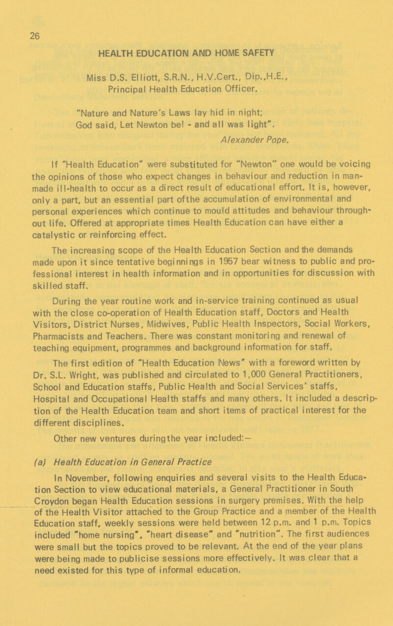 26 HEALTH EDUCATION AND HOME SAFETY Miss D.S. Elliott, S.R.N., H.V.Cert., Dip.,H.E., Principal Health Education Officer. Nature and Nature's Laws lay hid in night; God said. Let Newton be! - and all was light. Alexander Pope. If Health Education were substituted for Newton one would be voicing the opinions of those who expect changes in behaviour and reduction in man made ill-health to occur as a direct result of educational effort. It is, however, only a part, but an essential part of the accumulation of environmental and personal experiences which continue to mould attitudes and behaviour through out life. Offered at appropriate times Health Education can have either a catalystic or reinforcing effect. The increasing scope of the Health Education Section and the demands made upon it since tentative beginnings in 1957 bear witness to public and pro fessional interest in health information and in opportunities for discussion with skilled staff. During the year routine work and in-service training continued as usual with the close co-operation of Health Education staff, Doctors and Health Visitors, District Nurses, Midwives, Public Health Inspectors, Social Workers, Pharmacists and Teachers. There was constant monitoring and renewal of teaching equipment, programmes and background information for staff. The first edition of Health Education News with a foreword written by Dr. S.L. Wright, was published and circulated to 1,000 General Practitioners, School and Education staffs, Public Health and Social Services' staffs, Hospital and Occupational Health staffs and many others. It included a descrip tion of the Health Education team and short items of practical interest for the different disciplines. Other new ventures during the year included:- (a) Health Education in General Practice In November, following enquiries and several visits to the Health Educa tion Section to view educational materials, a General Practitioner in South Croydon began Health Education sessions in surgery premises. With the help of the Health Visitor attached to the Group Practice and a member of the Health Education staff, weekly sessions were held between 12 p.m. and 1 p.m. Topics included home nursing, heart disease and nutrition. The first audiences were small but the topics proved to be relevant. At the end of the year plans were being made to publicise sessions more effectively. It was clear that a need existed for this type of informal education.