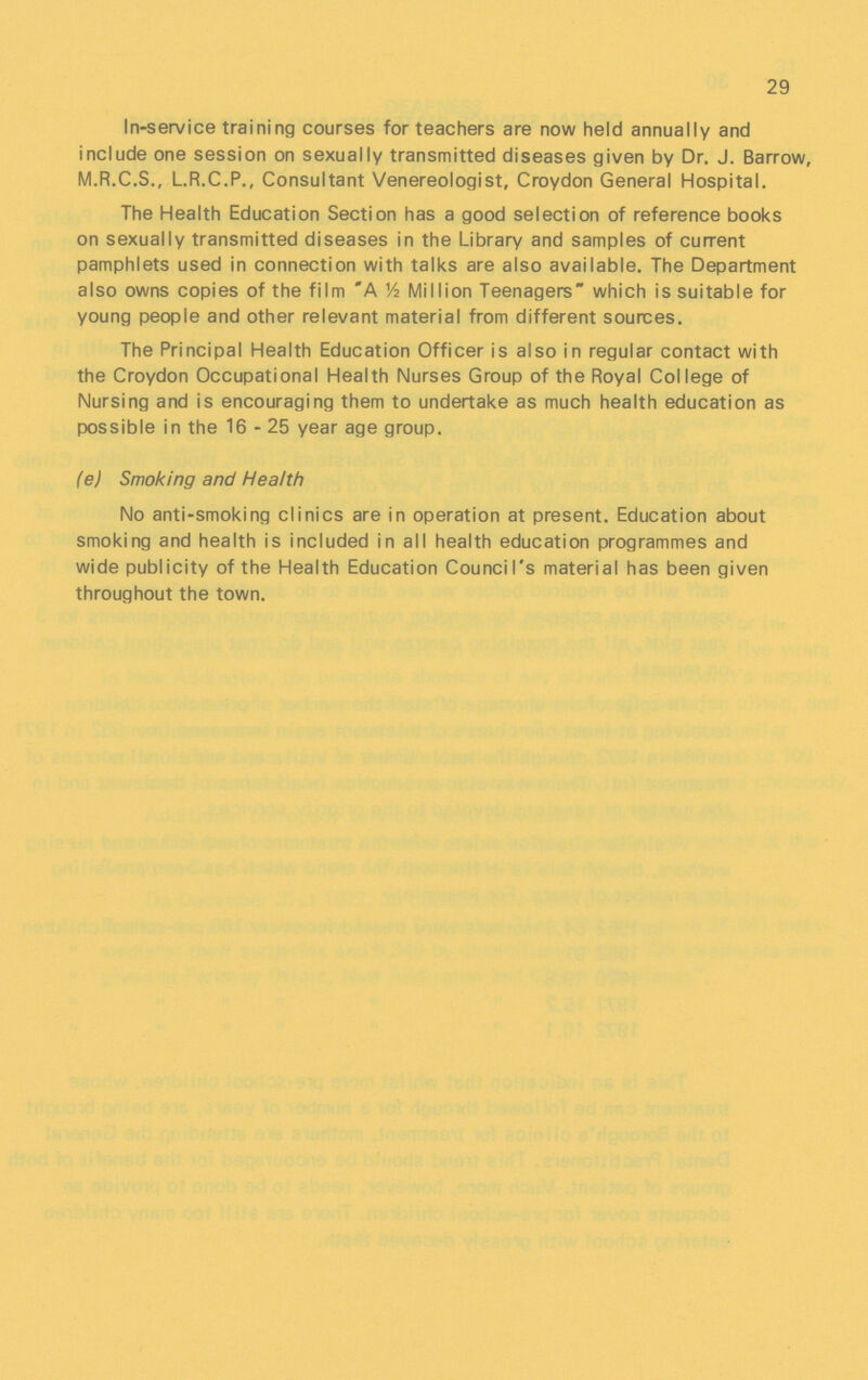 29 In-service training courses for teachers are now held annually and include one session on sexually transmitted diseases given by Dr. J. Barrow, M.R.C.S., L.R.C.P., Consultant Venereologist, Croydon General Hospital. The Health Education Section has a good selection of reference books on sexually transmitted diseases in the Library and samples of current pamphlets used in connection with talks are also available. The Department also owns copies of the film A ½ Million Teenagers which is suitable for young people and other relevant material from different sources. The Principal Health Education Officer is also in regular contact with the Croydon Occupational Health Nurses Group of the Royal College of Nursing and is encouraging them to undertake as much health education as possible in the 16 - 25 year age group. (e) Smoking and Health No anti-smoking clinics are in operation at present. Education about smoking and health is included in all health education programmes and wide publicity of the Health Education Council's material has been given throughout the town.