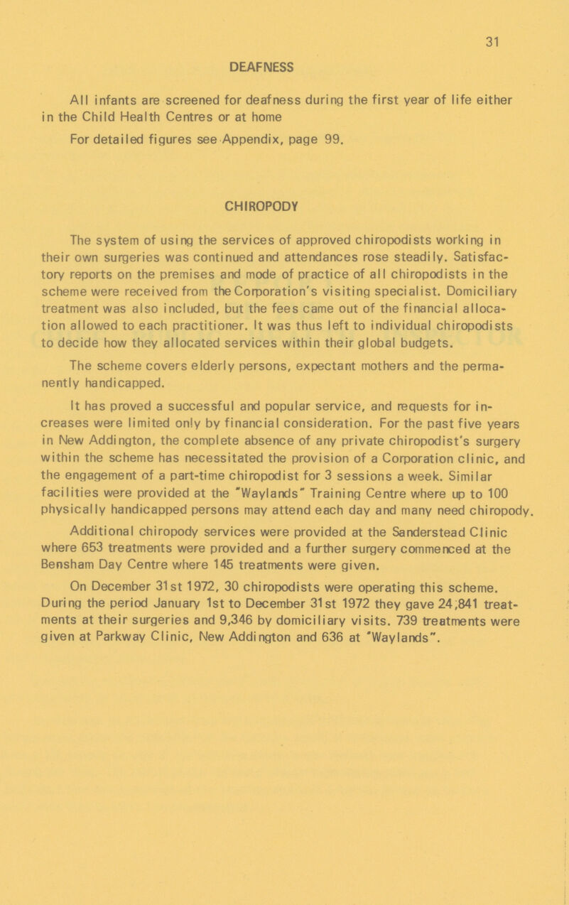 31 DEAFNESS All infants are screened for deafness during the first year of life either in the Child Health Centres or at home For detailed figures see Appendix, page 99. CHIROPODY The system of using the services of approved chiropodists working in their own surgeries was continued and attendances rose steadily. Satisfac tory reports on the premises and mode of practice of all chiropodists in the scheme were received from the Corporation's visiting specialist. Domiciliary treatment was also included, but the fees came out of the financial alloca tion allowed to each practitioner. It was thus left to individual chiropodists to decide how they allocated services within their global budgets. The scheme covers elderly persons, expectant mothers and the perma nently handicapped. It has proved a successful and popular service, and requests for in creases were limited only by financial consideration. For the past five years in New Addington, the complete absence of any private chiropodist's surgery within the scheme has necessitated the provision of a Corporation clinic, and the engagement of a part-time chiropodist for 3 sessions a week. Similar facilities were provided at the Waylands Training Centre where up to 100 physically handicapped persons may attend each day and many need chiropody. Additional chiropody services were provided at the Sanderstead Clinic where 653 treatments were provided and a further surgery commenced at the Bensham Day Centre where 145 treatments were given. On December 31st 1972, 30 chiropodists were operating this scheme. During the period January 1st to December 31st 1972 they gave 24,841 treat ments at their surgeries and 9,346 by domiciliary visits. 739 treatments were given at Parkway Clinic, New Addington and 636 at Waylands.