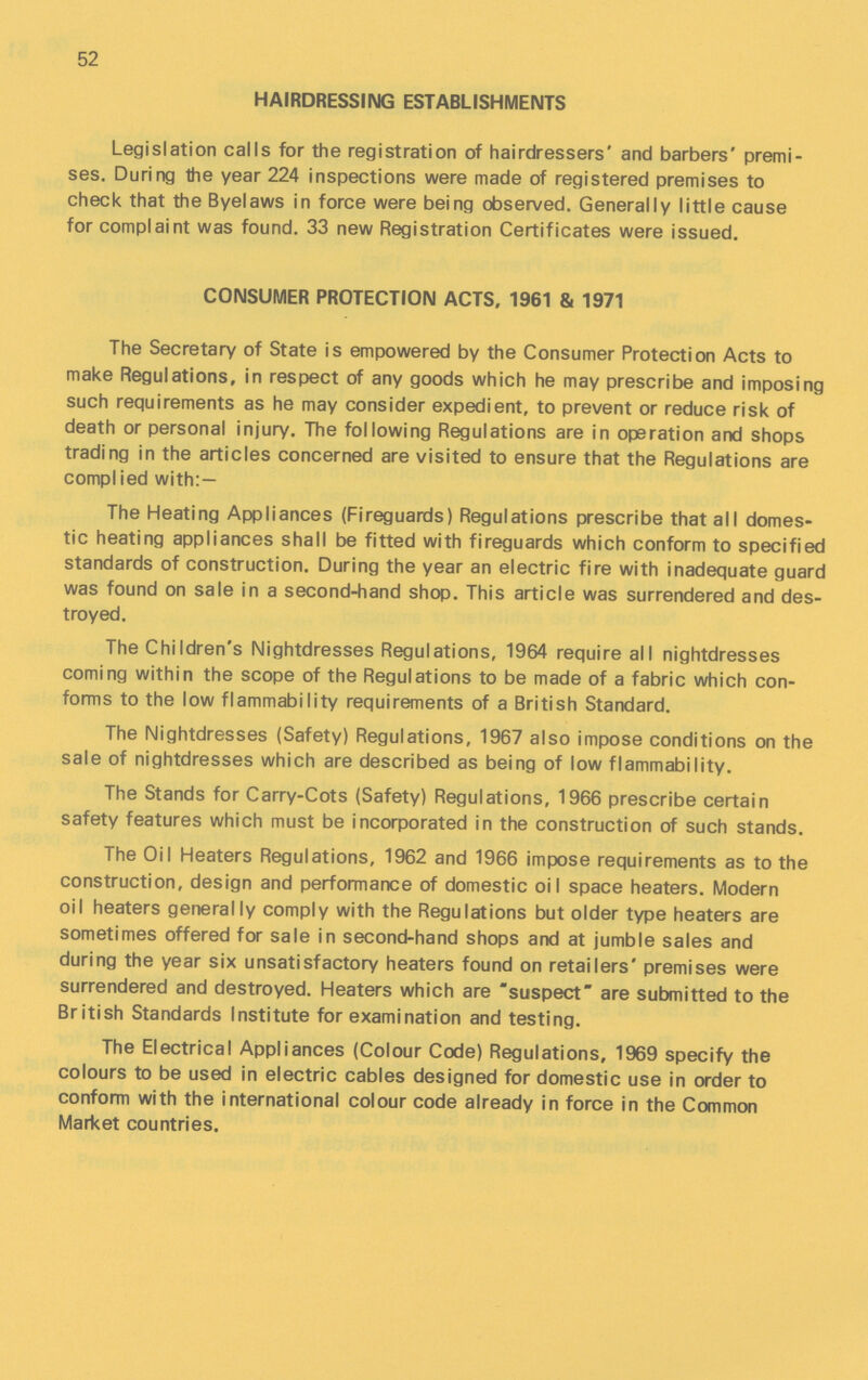 52 HAIRDRESSING ESTABLISHMENTS Legislation calls for the registration of hairdressers' and barbers' premi ses. During the year 224 inspections were made of registered premises to check that the Byelaws in force were being observed. Generally little cause for complaint was found. 33 new Registration Certificates were issued. CONSUMER PROTECTION ACTS, 1961 & 1971 The Secretary of State is empowered by the Consumer Protection Acts to make Regulations, in respect of any goods which he may prescribe and imposing such requirements as he may consider expedient, to prevent or reduce risk of death or personal injury. The following Regulations are in operation and shops trading in the articles concerned are visited to ensure that the Regulations are compl ied with:— The Heating Appliances (Fireguards) Regulations prescribe that all domes tic heating appliances shall be fitted with fireguards which conform to specified standards of construction. During the year an electric fire with inadequate guard was found on sale in a second-hand shop. This article was surrendered and des troyed. The Children's Nightdresses Regulations, 1964 require all nightdresses coming within the scope of the Regulations to be made of a fabric which con forms to the low flammability requirements of a British Standard. The Nightdresses (Safety) Regulations, 1967 also impose conditions on the sale of nightdresses which are described as being of low flammability. The Stands for Carry-Cots (Safety) Regulations, 1966 prescribe certain safety features which must be incorporated in the construction of such stands. The Oil Heaters Regulations, 1962 and 1966 impose requirements as to the construction, design and performance of domestic oil space heaters. Modern oil heaters generally comply with the Regulations but older type heaters are sometimes offered for sale in second-hand shops and at jumble sales and during the year six unsatisfactory heaters found on retailers' premises were surrendered and destroyed. Heaters which are suspect are submitted to the British Standards Institute for examination and testing. The Electrical Appliances (Colour Code) Regulations, 1969 specify the colours to be used in electric cables designed for domestic use in order to conform with the international colour code already in force in the Common Market countries.