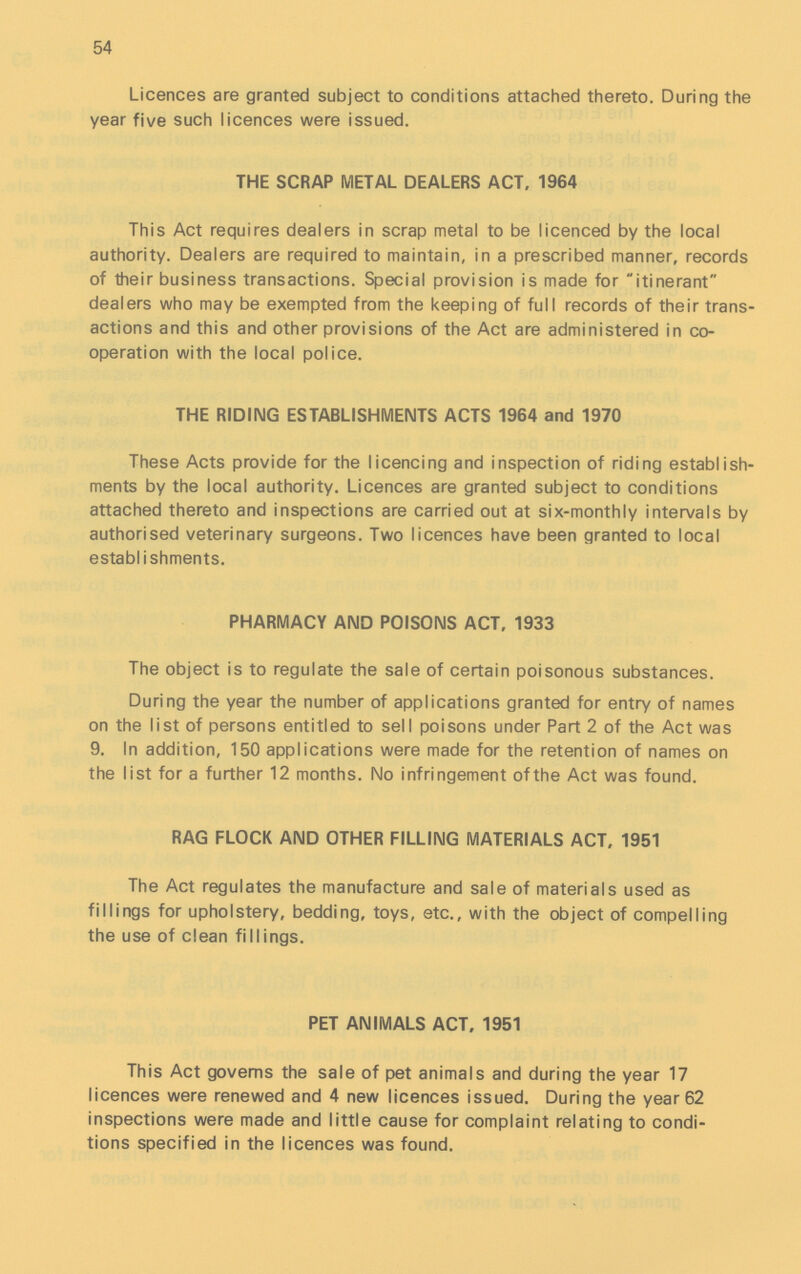 54 Licences are granted subject to conditions attached thereto. During the year five such licences were issued. THE SCRAP METAL DEALERS ACT, 1964 This Act requires dealers in scrap metal to be licenced by the local authority. Dealers are required to maintain, in a prescribed manner, records of their business transactions. Special provision is made for itinerant dealers who may be exempted from the keeping of full records of their trans actions and this and other provisions of the Act are administered in co operation with the local police. THE RIDING ESTABLISHMENTS ACTS 1964 and 1970 These Acts provide for the licencing and inspection of riding establish ments by the local authority. Licences are granted subject to conditions attached thereto and inspections are carried out at six-monthly intervals by authorised veterinary surgeons. Two licences have been granted to local establishments. PHARMACY AND POISONS ACT, 1933 The object is to regulate the sale of certain poisonous substances. During the year the number of applications granted for entry of names on the list of persons entitled to sell poisons under Part 2 of the Act was 9. In addition, 150 applications were made for the retention of names on the list for a further 12 months. No infringement ofthe Act was found. RAG FLOCK AND OTHER FILLING MATERIALS ACT, 1951 The Act regulates the manufacture and sale of materials used as fillings for upholstery, bedding, toys, etc., with the object of compelling the use of clean fillings. PET ANIMALS ACT, 1951 This Act governs the sale of pet animals and during the year 17 licences were renewed and 4 new licences issued. During the year 62 inspections were made and little cause for complaint relating to condi tions specified in the licences was found.