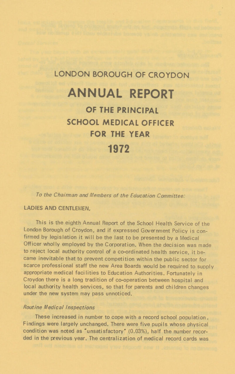 LONDON BOROUGH OF CROYDON ANNUAL REPORT OF THE PRINCIPAL SCHOOL MEDICAL OFFICER FOR THE YEAR 1972 To the Chairman and Members of the Education Committee: LADIES AND GENTLEMEN, This is the eighth Annual Report of the School Health Service of the London Borough of Croydon, and if expressed Government Policy is con firmed by legislation it will be the last to be presented by a Medical Officer wholly employed by the Corporation. When the decision was made to reject local authority control of a co-ordinated health service, it be came inevitable that to prevent competition within the public sector for scarce professional staff the new Area Boards would be required to supply appropriate medical facilities to Education Authorities. Fortunately in Croydon there is a long tradition of co-operation between hospital and local authority health services, so that for parents and children changes under the new system may pass unnoticed. Routine Medical Inspections These increased in number to cope with a record school population. Findings were largely unchanged. There were five pupils whose physical condition was noted as unsatisfactory (0.03%), half the number recor ded in the previous year. The centralization of medical record cards was