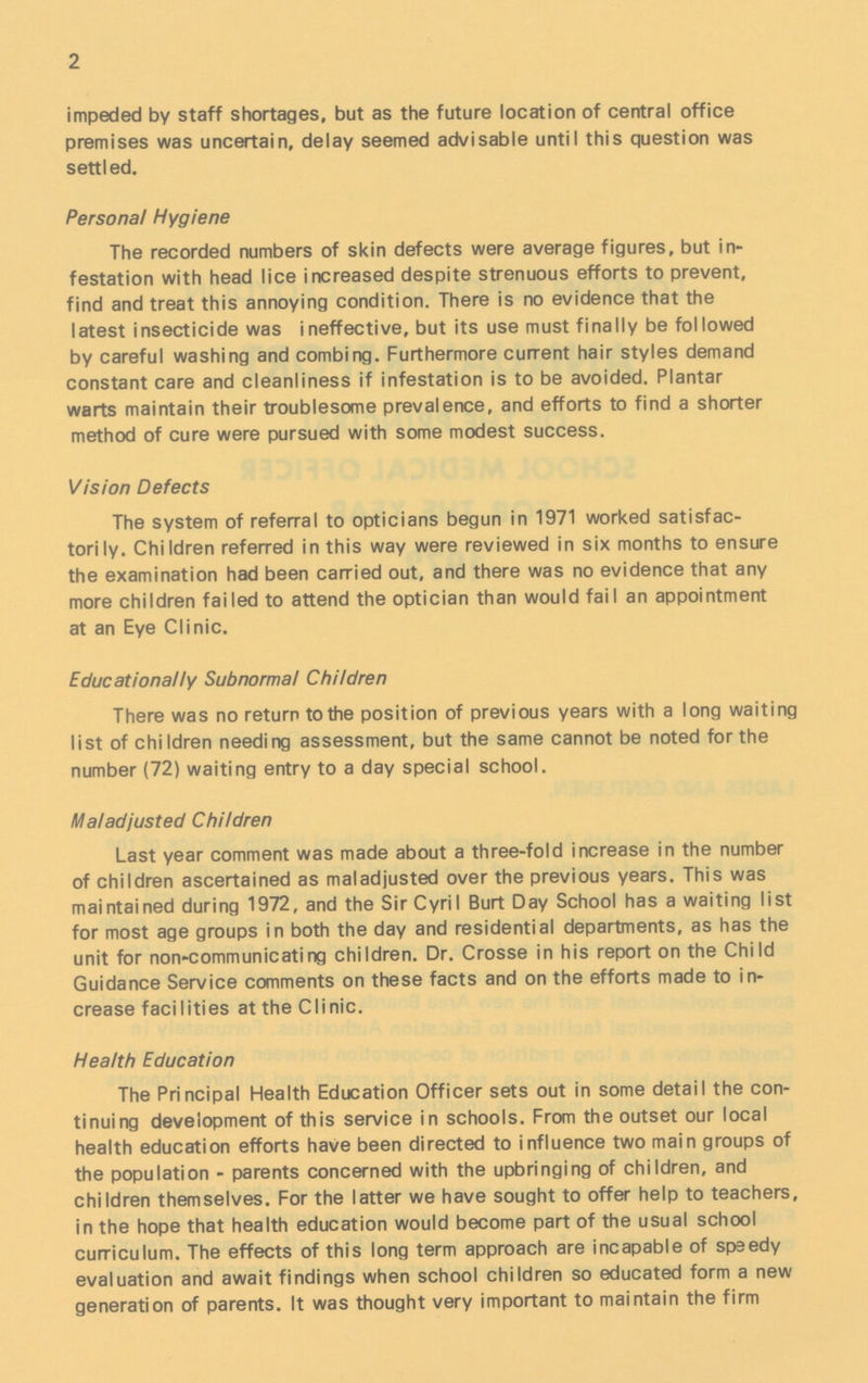 2 impeded by staff shortages, but as the future location of central office premises was uncertain, delay seemed advisable until this question was settled. Personal Hygiene The recorded numbers of skin defects were average figures, but in festation with head lice increased despite strenuous efforts to prevent, find and treat this annoying condition. There is no evidence that the latest insecticide was ineffective, but its use must finally be followed by careful washing and combing. Furthermore current hair styles demand constant care and cleanliness if infestation is to be avoided. Plantar warts maintain their troublesome prevalence, and efforts to find a shorter method of cure were pursued with some modest success. Vision Defects The system of referral to opticians begun in 1971 worked satisfac torily. Children referred in this way were reviewed in six months to ensure the examination had been carried out, and there was no evidence that any more children failed to attend the optician than would fail an appointment at an Eye Clinic. Educationally Subnormal Children There was no return to the position of previous years with a long waiting list of children needing assessment, but the same cannot be noted for the number (72) waiting entry to a day special school. Maladjusted Children Last year comment was made about a three-fold increase in the number of children ascertained as maladjusted over the previous years. This was maintained during 1972, and the Sir Cyril Burt Day School has a waiting list for most age groups in both the day and residential departments, as has the unit for non-communicating children. Dr. Crosse in his report on the Child Guidance Service comments on these facts and on the efforts made to in crease facilities at the Clinic. Health Education The Principal Health Education Officer sets out in some detail the con tinuing development of this service in schools. From the outset our local health education efforts have been directed to influence two main groups of the population - parents concerned with the upbringing of children, and children themselves. For the latter we have sought to offer help to teachers, in the hope that health education would become part of the usual school curriculum. The effects of this long term approach are incapable of speedy evaluation and await findings when school children so educated form a new generation of parents. It was thought very important to maintain the firm