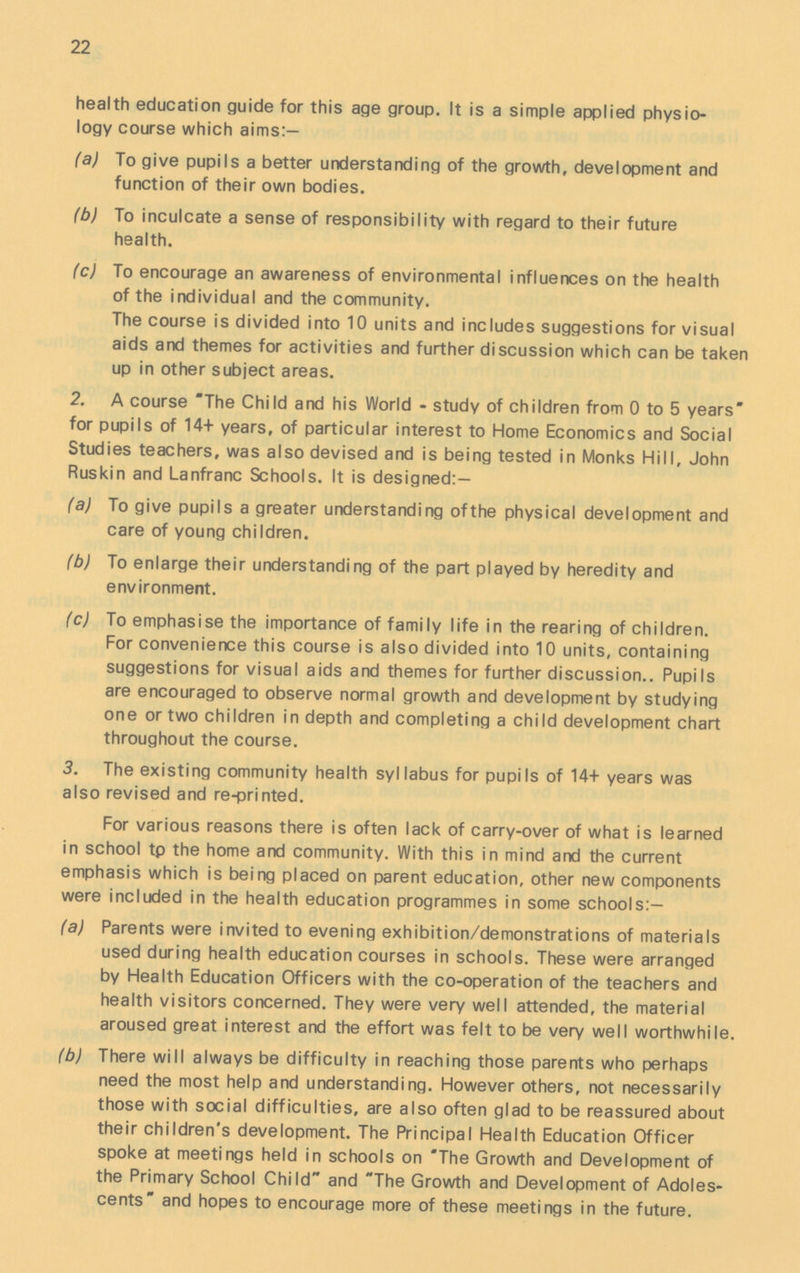 22 health education guide for this age group. It is a simple applied physio logy course which aims:— (a) To give pupils a better understanding of the growth, development and function of their own bodies. (b) To inculcate a sense of responsibility with regard to their future health. (c) To encourage an awareness of environmental influences on the health of the individual and the community. The course is divided into 10 units and includes suggestions for visual aids and themes for activities and further discussion which can be taken up in other subject areas. 2. A course The Child and his World - study of children from 0 to 5 years for pupils of 14+ years, of particular interest to Home Economics and Social Studies teachers, was also devised and is being tested in Monks Hill, John Ruskin and Lanfranc Schools. It is designed:- (a) To give pupils a greater understanding ofthe physical development and care of young children. (b) To enlarge their understanding of the part played by heredity and environment. (c) To emphasise the importance of family life in the rearing of children. For convenience this course is also divided into 10 units, containing suggestions for visual aids and themes for further discussion.. Pupils are encouraged to observe normal growth and development by studying one or two children in depth and completing a child development chart throughout the course. 3. The existing community health syllabus for pupils of 14+ years was also revised and re-printed. For various reasons there is often lack of carry-over of what is learned in school tp the home and community. With this in mind and the current emphasis which is being placed on parent education, other new components were included in the health education programmes in some schools:— (a) Parents were invited to evening exhibition/demonstrations of materials used during health education courses in schools. These were arranged by Health Education Officers with the co-operation of the teachers and health visitors concerned. They were very well attended, the material aroused great interest and the effort was felt to be very well worthwhile. (b) There will always be difficulty in reaching those parents who perhaps need the most help and understanding. However others, not necessarily those with social difficulties, are also often glad to be reassured about their children's development. The Principal Health Education Officer spoke at meetings held in schools on The Growth and Development of the Primary School Child and The Growth and Development of Adoles cents and hopes to encourage more of these meetings in the future.