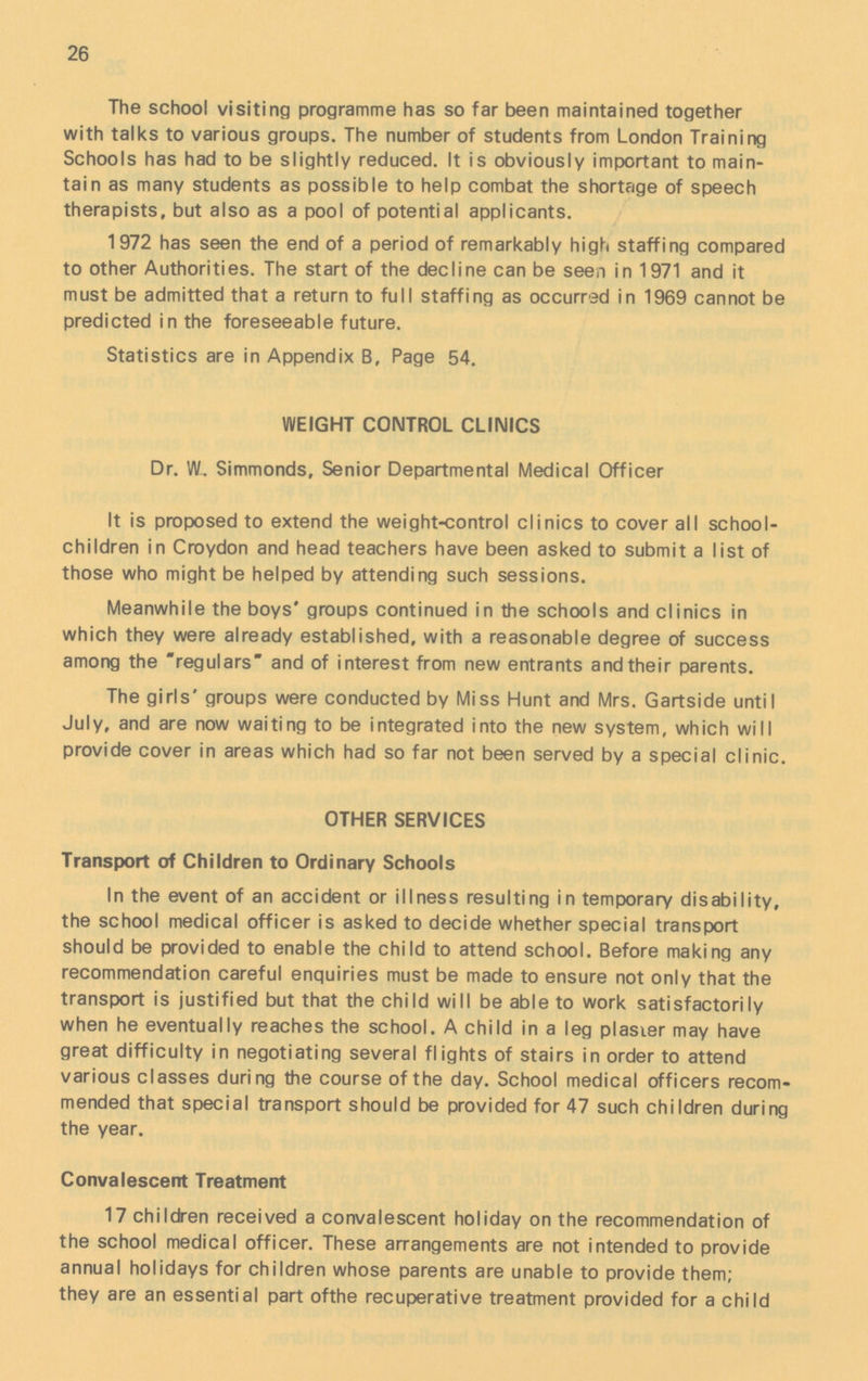 26 The school visiting programme has so far been maintained together with talks to various groups. The number of students from London Training Schools has had to be slightly reduced. It is obviously important to main tain as many students as possible to help combat the shortage of speech therapists, but also as a pool of potential applicants. 1972 has seen the end of a period of remarkably high staffing compared to other Authorities. The start of the decline can be seen in 1971 and it must be admitted that a return to full staffing as occurred in 1969 cannot be predicted in the foreseeable future. Statistics are in Appendix B, Page 54. WEIGHT CONTROL CLINICS Dr. W, Simmonds, Senior Departmental Medical Officer It is proposed to extend the weight-control clinics to cover all school children in Croydon and head teachers have been asked to submit a list of those who might be helped by attending such sessions. Meanwhile the boys' groups continued in the schools and clinics in which they were already established, with a reasonable degree of success among the regulars and of interest from new entrants and their parents. The girls' groups were conducted by Miss Hunt and Mrs. Gartside until July, and are now waiting to be integrated into the new system, which will provide cover in areas which had so far not been served by a special clinic. OTHER SERVICES Transport of Children to Ordinary Schools In the event of an accident or illness resulting in temporary disability, the school medical officer is asked to decide whether special transport should be provided to enable the child to attend school. Before making any recommendation careful enquiries must be made to ensure not only that the transport is justified but that the child will be able to work satisfactorily when he eventually reaches the school. A child in a leg plasier may have great difficulty in negotiating several flights of stairs in order to attend various classes during the course of the day. School medical officers recom mended that special transport should be provided for 47 such children during the year. Convalescent Treatment 17 children received a convalescent holiday on the recommendation of the school medical officer. These arrangements are not intended to provide annual holidays for children whose parents are unable to provide them; they are an essential part ofthe recuperative treatment provided for a child