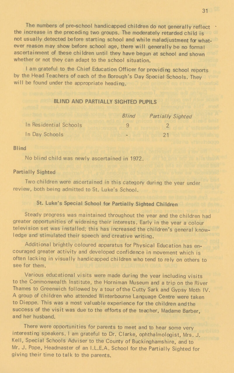 31 The numbers of pre-school handicapped children do not generally reflect the increase in the preceding two groups. The moderately retarded child is not usually detected before starting school and while maladjustment for what ever reason may show before school age, there will generally be no formal ascertainment of these children until they have begun at school and shown whether or not they can adapt to the school situation. I am grateful to the Chief Education Officer for providing school reports by the Head Teachers of each of the Borough's Day Special Schools. They will be found under the appropriate heading. BLIND AND PARTIALLY SIGHTED PUPILS Blind Partially Sighted In Residential Schools 9 2 In Day Schools - 21 Blind No blind child was newly ascertained in 1972. Partially Sighted Two children were ascertained in this category during the year under review, both being admitted to St. Luke's School. St. Luke's Special School for Partially Sighted Children Steady progress was maintained throughout the year and the children had greater opportunities of widening their interests. Early in the year a colour television set was installed; this has increased the children's general know ledge and stimulated their speech and creative writing. Additional brightly coloured apparatus for Physical Education has en couraged greater activity and developed confidence in movement which is often lacking in visually handicapped children who tend to rely on others to see for them. Various educational visits were made during the year including visits to the Commonwealth Institute, the Horniman Museum and a trip on the River Thames to Greenwich followed by a tour of the Cutty Sark and Gypsy Moth IV. A group of children who attended Winterbourne Language Centre were taken to Dieppe. This was a most valuable experience for the children andthe success of the visit was due to the efforts of the teacher, Madame Barber, and her husband. There were opportunities for parents to meet and to hear some very interesting speakers. I am grateful to Dr. Clarke, ophthalmologist, Mrs. J. Kell, Special Schools Adviser to the County of Buckinghamshire, and to Mr. J. Pope, Headmaster of an I.L.E.A. School for the Partially Sighted for giving their time to talk to the parents.