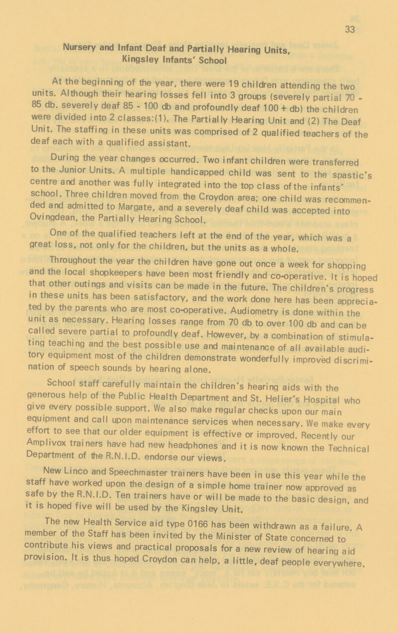 33 Nursery and Infant Deaf and Partially Hearing Units, Kingsley Infants' School At the beginning of the year, there were 19 children attending the two units. Although their hearing losses fell into 3 groups (severely partial 70 85 db. severely deaf 85 - 100 db and profoundly deaf 100 + db) the children were divided into 2 classes:(1). The Partially Hearing Unit and (2) The Deaf Unit. The staffing in these units was comprised of 2 qualified teachers of the deaf each with a qualified assistant. During the year changes occurred. Two infant children were transferred to the Junior Units. A multiple handicapped child was sent to the spastic's centre and another was fully integrated into the top class of the infants' school. Three children moved from the Croydon area; one child was recommen ded and admitted to Margate, and a severely deaf child was accepted into Ovingdean, the Partially Hearing School. One of the qualified teachers left at the end of the year, which was a great loss, not only for the children, but the units as a whole. Throughout the year the children have gone out once a week for shopping and the local shopkeepers have been most friendly and co-operative. It is hoped that other outings and visits can be made in the future. The children's progress in these units has been satisfactory, and the work done here has been apprecia ted by the parents who are most co-operative. Audiometry is done within the unit as necessary. Hearing losses range from 70 db to over 100 db and can be called severe partial to profoundly deaf. However, by a combination of stimula ting teaching and the best possible use and maintenance of all available audi tory equipment most of the children demonstrate wonderfully improved discrimi nation of speech sounds by hearing alone. School staff carefully maintain the children's hearing aids with the generous help of the Public Health Department and St. Helier's Hospital who give every possible support. We also make regular checks upon our main equipment and call upon maintenance services when necessary. We make every effort to see that our older equipment is effective or improved. Recently our Amplivox trainers have had new headphones and it is now known the Technical Department of the R.N.I.D. endorse our views. New Unco and Speechmaster trainers have been in use this year while the staff have worked upon the design of a simple home trainer now approved as safe by the R.N.I.D. Ten trainers have or will be made to the basic design, and it is hoped five will be used by the Kingsley Unit. The new Health Service aid type 0166 has been withdrawn as a failure. A member of the Staff has been invited by the Minister of State concerned to contribute his views and practical proposals for a new review of hearing aid provision. It is thus hoped Croydon can help, a little, deaf people everywhere.