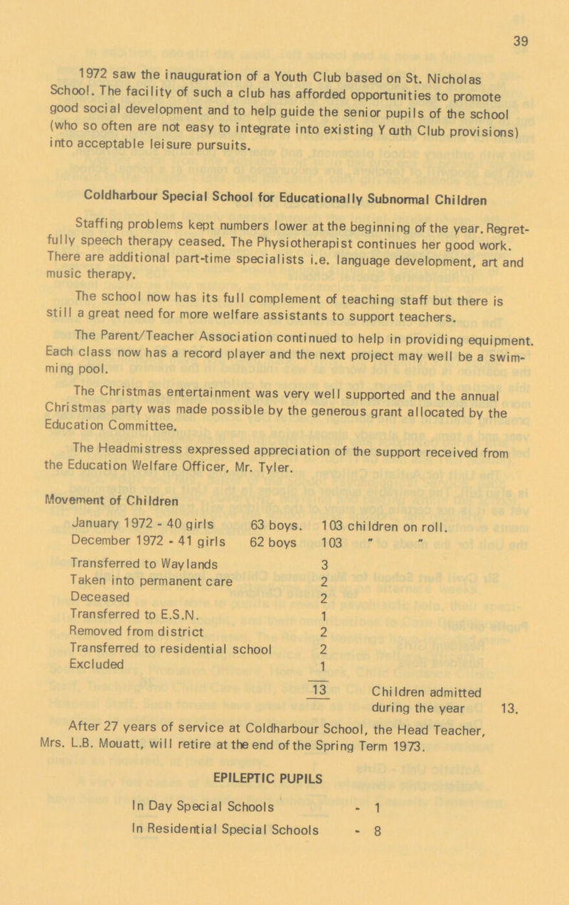 39 1972 saw the inauguration of a Youth Club based on St. Nicholas School. The facility of such a club has afforded opportunities to promote good social development and to help guide the senior pupils of the school (who so often are not easy to integrate into existing Y aith Club provisions) into acceptable leisure pursuits. Coldharbour Special School for Educationally Subnormal Children Staffing problems kept numbers lower at the beginning of the year. Regret fully speech therapy ceased. The Physiotherapist continues her good work. There are additional part-time specialists i.e. language development, art and music therapy. The school now has its full complement of teaching staff but there is still a great need for more welfare assistants to support teachers. The Parent/Teacher Association continued to help in providing equipment. Each class now has a record player and the next project may well be a swim ming pool. The Christmas entertainment was very well supported and the annual Christmas party was made possible by the generous grant allocated by the Education Committee. The Headmistress expressed appreciation of the support received from the Education Welfare Officer, Mr. Tyler. Movement of Children January 1972 - 40 girls 63 boys. 103 chiIdren on roll. December 1972 - 41 girls 62 boys 103   Transferred to Way lands 3 Taken into permanent care 2 Deceased 2 Transferred to E.S.N. 1 Removed from district 2 Transferred to residential school 2 Excluded 1 13 Children admitted during the year 13. After 27 years of service at Coldharbour School, the Head Teacher, Mrs. L.B. Mouatt, will retire at the end ofthe Spring Term 1973. EPILEPTIC PUPILS In Day Special Schools - 1 In Residential Special Schools - 8