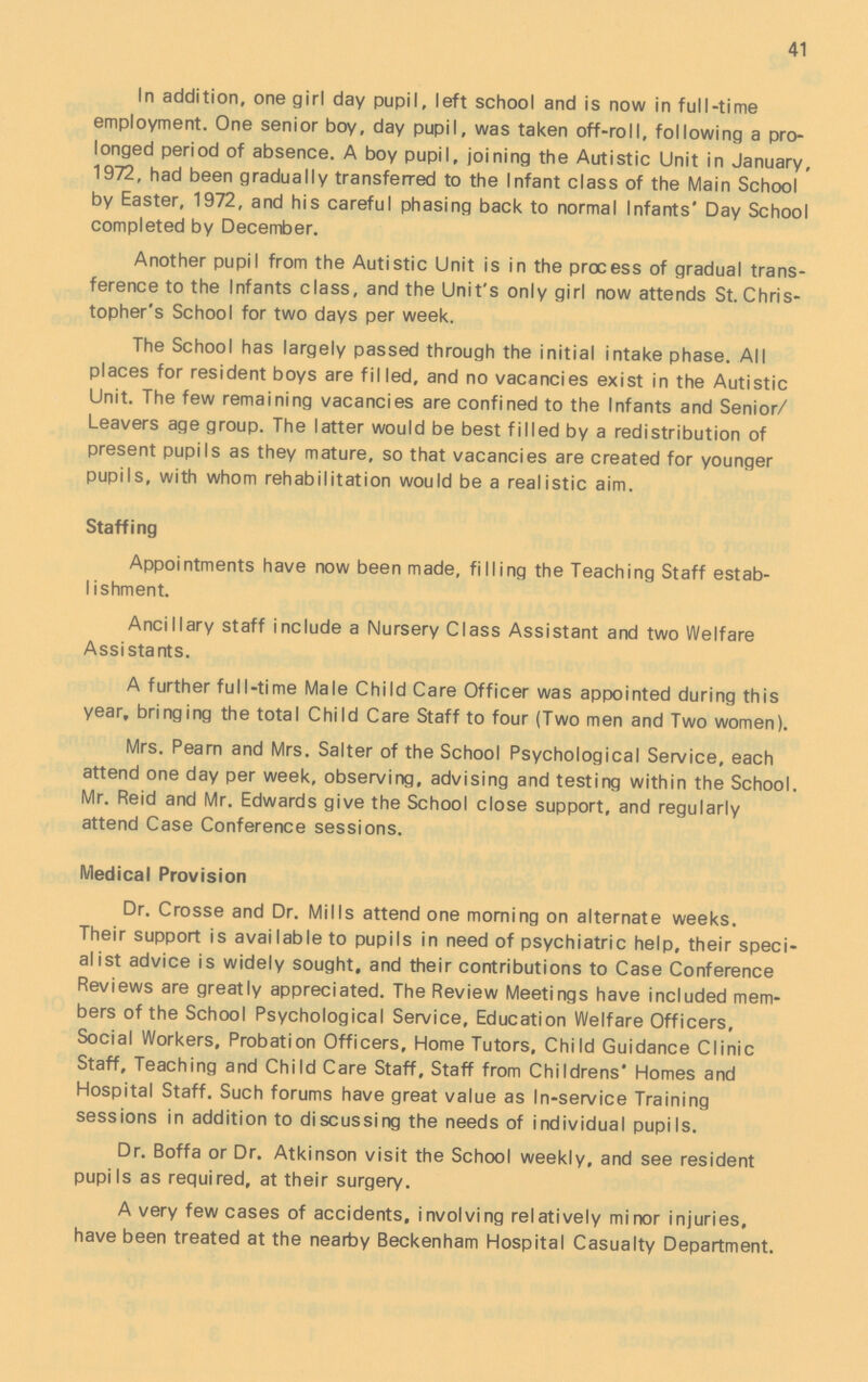 41 In addition, one girl day pupil, left school and is now in full-time employment. One senior boy, day pupil, was taken off-roll, following a pro longed period of absence. A boy pupil, joining the Autistic Unit in January, 1972, had been gradually transferred to the Infant class of the Main School by Easter, 1972, and his careful phasing back to normal Infants' Day School completed by December. Another pupil from the Autistic Unit is in the process of gradual trans ference to the Infants class, and the Unit's only girl now attends St. Chris topher's School for two days per week. The School has largely passed through the initial intake phase. All places for resident boys are filled, and no vacancies exist in the Autistic Unit. The few remaining vacancies are confined to the Infants and Senior/ Leavers age group. The latter would be best filled by a redistribution of present pupils as they mature, so that vacancies are created for younger pupils, with whom rehabilitation would be a realistic aim. Staffing Appointments have now been made, filling the Teaching Staff estab lishment. Ancillary staff include a Nursery Class Assistant and two Welfare Assistants. A further full-time Male Child Care Officer was appointed during this year, bringing the total Child Care Staff to four (Two men and Two women). Mrs. Pearn and Mrs. Salter of the School Psychological Service, each attend one day per week, observing, advising and testing within the School. Mr. Reid and Mr. Edwards give the School close support, and regularly attend Case Conference sessions. Medical Provision Dr. Crosse and Dr. Mills attend one morning on alternate weeks. Their support is available to pupils in need of psychiatric help, their speci alist advice is widely sought, and their contributions to Case Conference Reviews are greatly appreciated. The Review Meetings have included mem bers of the School Psychological Service, Education Welfare Officers, Social Workers, Probation Officers, Home Tutors, Child Guidance Clinic Staff, Teaching and Child Care Staff. Staff from Childrens' Homes and Hospital Staff. Such forums have great value as In-service Training sessions in addition to discussing the needs of individual pupils. Dr. Boffa or Dr. Atkinson visit the School weekly, and see resident pupils as required, at their surgery. A very few cases of accidents, involving relatively minor injuries, have been treated at the nearby Beckenham Hospital Casualty Department.