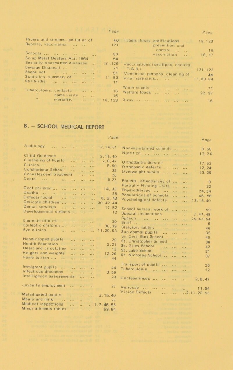 Page Rivers and streams, pollution of 40 Rube11a, vaccination 121 Schools 57 Scrap Meta1 Dea1ers Act, 1964 54 Sexua1 ly transmitted diseases 18,126 Sewage Disposal 7 1 Shops act 51 Statistics, summary of 11, 83 Stillbirths 11 Tuberculosis, contacts 16 home visits 16 morta1ity 16, 123 Page Tubercu1osis, notifications 15,123 prevention and control 15 vaccination 16,17 Vaccinations (smallpox, cholera, T.A.B.) 121 ,122 Verminous persons, c1eaning of 44 Vita1 statistics 11,83,84 Water supply 7 1 We1fare foods 22, 97 X -ray 16 B. - SCHOO1 MEDICA1 REPORT Page Audiology 12,14,51 Child Guidance 2,15,40 C leansing of PupiIs 2,8,47 C linics 5 , 50 Coldharbour School 39 Convalescent treatment 26 Costs 6,27 Deaf children 14, 32 Deaths 28 Defects found 8, 9, 48 Delicate chiIdren 30,42,44 Dental services 17,52 Developmental defects 12 Enuresis clinics 20 Epileptic children 30,39 Eye clinics 11,20,53 Handicapped pupils 29 Health Education2,21 Heart and circulation 12 Heights and weights 13,26 Home tuition 44 Immigrant pupiIs 44 Infectious diseases 3,59 Inte1 I igence assessments 23 Juveni1e emp1oyment 27 Ma1adjusted pupi1s 2,15,40 Mea1s and mi Ik 27 Medica1 inspections 1,7,46,55 Minor ai1ments tab1es 53, 54 Page Non-maintained schools 8,55 Nutrition 13,26 Orthodontic Service 17,52 Orthopadic defects 12,24 Overweight pupiIs 13,26 Parents attendances of 8 Partially Hearing Units 32 Physiotherapy 24, 54 Populations of schools 46, 56 Psychological defects 13,15,40 School nurses, work of 59 Special inspections 7,47,48 Speech 25,43,54 Staff 6 Statutory tables 46 Sub-normal pupils 35 Sir Cyril Burt School 40 St. Christopher School 36 St. Giles School 42 St. Luke School 31 St. Nicholas School 37 Transport of pupils 26 Tuberculosis 12 Uncleanliness 2,8,47 Verrucae 1 1, 54 Vision Defects 2,11,20,53