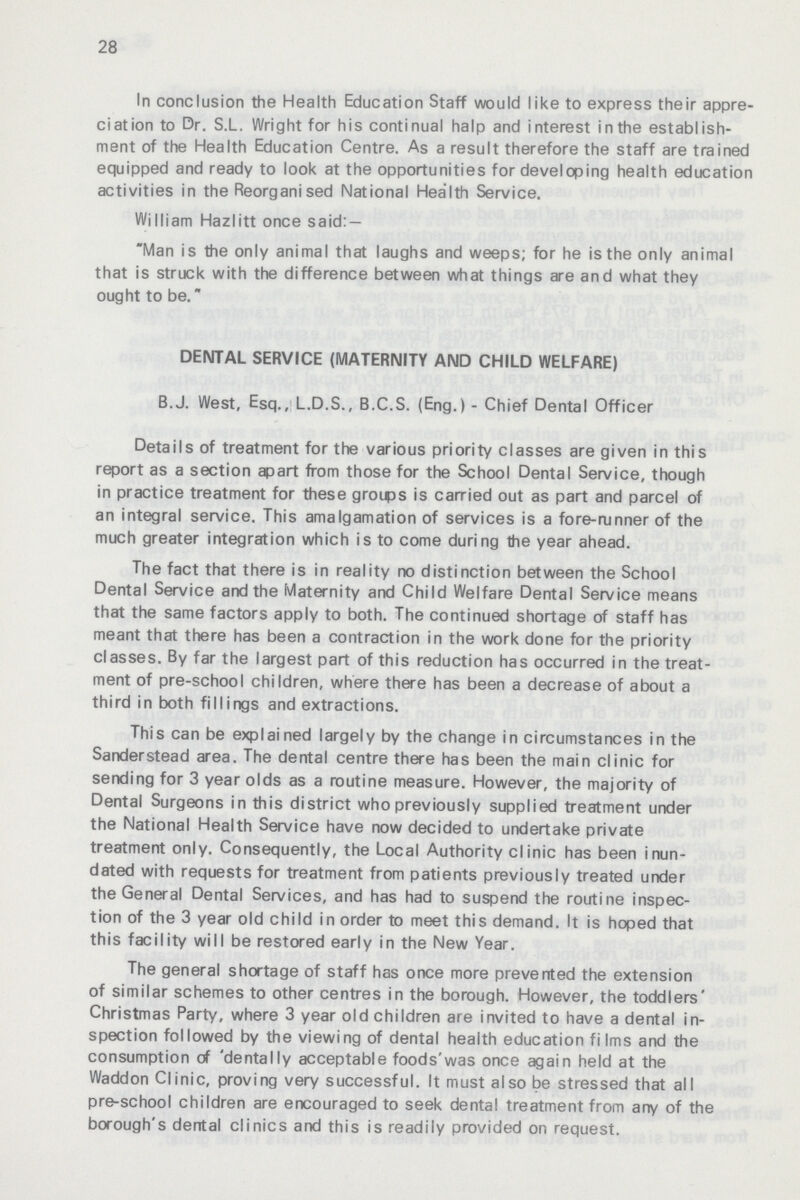 28 In conclusion the Health Education Staff would like to express their appre ciation to Dr. S.L. Wright for his continual halp and interest inthe establish ment of the Health Education Centre. As a result therefore the staff are trained equipped and ready to look at the opportunities for developing health education activities in the Reorganised National Health Service. William Hazlitt once said:- Man is the only animal that laughs and weeps; for he is the only animal that is struck with the difference between what things are and what they ought to be. DENTAL SERVICE (MATERNITY AND CHILD WELFARE) B.J. West, Esq., L.D.S., B.C.S. (Eng.) - Chief Dental Officer Details of treatment for the various priority classes are given in this report as a section apart from those for the School Dental Service, though in practice treatment for these groups is carried out as part and parcel of an integral service. This amalgamation of services is a fore-runner of the much greater integration which is to come during the year ahead. The fact that there is in reality no distinction between the School Dental Service and the Maternity and Child Welfare Dental Service means that the same factors apply to both. The continued shortage of staff has meant that there has been a contraction in the work done for the priority classes. By far the largest part of this reduction has occurred in the treat ment of pre-school children, where there has been a decrease of about a third in both fillings and extractions. This can be explained largely by the change in circumstances in the Sander stead area. The dental centre there has been the main clinic for sending for 3 year olds as a routine measure. However, the majority of Dental Surgeons in this district who previously supplied treatment under the National Health Service have now decided to undertake private treatment only. Consequently, the Local Authority clinic has been inun dated with requests for treatment from patients previously treated under the General Dental Services, and has had to suspend the routine inspec tion of the 3 year old child in order to meet this demand. It is hoped that this facility will be restored early in the New Year. The general shortage of staff has once more prevented the extension of similar schemes to other centres in the borough. However, the toddlers' Christmas Party, where 3 year old children are invited to have a dental in spection followed by the viewing of dental health education films and the consumption of 'dentally acceptable foods'was once again held at the Waddon Clinic, proving very successful. It must also be stressed that all pre-school children are encouraged to seek dental treatment from any of the borough's dental clinics and this is readily provided on request.