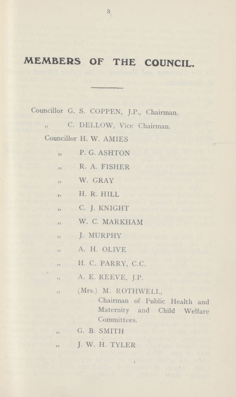 3 MEMBERS OF THE COUNCIL. Councillor G. S. COPPEN, J.P., Chairman. „ C. DELLOW, Vice Chairman. Councillor H. W. AMIES P. G. ASHTON R. A. FISHER W. GRAY H. R. HILL C. J. KNIGHT W. C. MARKHAM J. MURPHY A. H. OLIVE H. C. PARRY, C.C. A. E. REEVE, J.P. (Mrs.) M. ROTHWELL, Chairman of Public Health and Maternity and Child Welfare Committees. G. B. SMITH J. W. H. TYLER