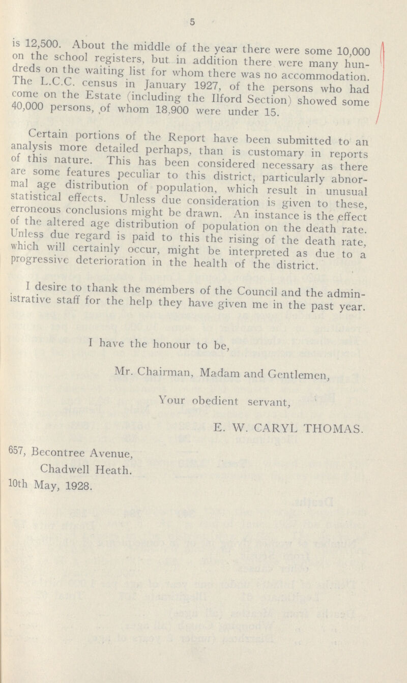 5 is 12,500. About the middle of the year there were some 10,000 on the school registers, but in addition there were many hun dreds on the waiting list for whom there was no accommodation. The L.C.C. census in January 1927, of the persons who had come on the Estate (including the Ilford Section) showed some 40,000 persons, of whom 18,900 were under 15. Certain portions of the Report have been submitted to an analysis more detailed perhaps, than is customary in reports of this nature. This has been considered necessary as there are some features peculiar to this district, particularly abnor mal age distribution of population, which result in unusual statistical effects. Unless due consideration is given to these, erroneous conclusions might be drawn. An instance is the effect of the altered age distribution of population on the death rate. Unless due regard is paid to this the rising of the death rate, which will certainly occur, might be interpreted as due to a progressive deterioration in the health of the district. I desire to thank the members of the Council and the admin istrative staff for the help they have given me in the past year. I have the honour to be, Mr. Chairman, Madam and Gentlemen, Your obedient servant, E. W. CARYL THOMAS. 657, Becontree Avenue, Chadwell Heath. 10th May, 1928.
