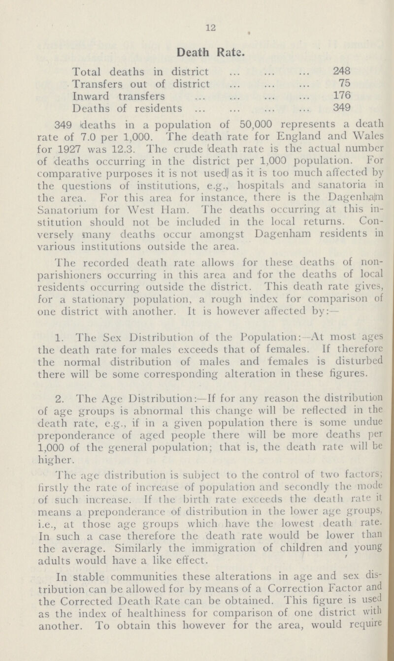12 Death Rate. Total deaths in district 248 Transfers out of district 75 Inward transfers 176 Deaths of residents 349 349 deaths in a population of 50,000 represents a death rate of 7.0 per 1,000. The death rate for England and Wales for 1927 was 12.3. The crude death rate is the actual number of deaths occurring in the district per 1,000 population. For comparative purposes it is not used] as it is too much affected by the questions of institutions, e.g., hospitals and sanatoria in the area. For this area for instance, there is the Dagenham Sanatorium for West Ham. The deaths occurring at this in stitution should not be included in the local returns. Con versely many deaths occur amongst Dagenham residents in various institutions outside the area. The recorded death rate allows for these deaths of non parishioners occurring in this area and for the deaths of local residents occurring outside the district. This death rate gives, for a stationary population, a rough index for comparison of one district with another. It is however affected by:— 1. The Sex Distribution of the Population:- At most ages the death rate for males exceeds that of females. If therefore the normal distribution of males and females is disturbed there will be some corresponding alteration in these figures. 2. The Age Distribution:—If for any reason the distribution of age groups is abnormal this change will be reflected in the death rate, e.g., if in a given population there is some undue preponderance of aged people there will be more deaths per 1,000 of the general population; that is, the death rate will be higher. The age distribution is subject to the control of two factors; firstly the rate of increase of population and secondly the mode of such increase. If the birth rate exceeds the death rale it means a preponderance of distribution in the lower age groups, i.e., at those age groups which have the lowest death rate. In such a case therefore the death rate would be lower than the average. Similarly the immigration of children and young adults would have a like effect. In stable communities these alterations in age and sex dis tribution can be allowed for by means of a Correction Factor and the Corrected Death Rate can be obtained. This figure is used as the index of healthiness for comparison of one district with another. To obtain this however for the area, would require