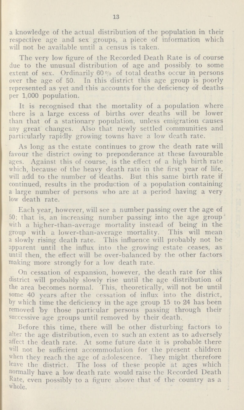 13 a knowledge of the actual distribution of the population in their respective age and sex groups, a piece of information which will not be available until a census is taken. The very low figure of the Recorded Death Rate is of course due to the unusual distribution of age and possibly to some extent of sex. Ordinarily 60% of total deaths occur in persons over the age of 50. In this district this age group is poorly represented as yet and this accounts for the deficiency of deaths per 1,000 population. It is recognised that the mortality of a population where there is a large excess of births over deaths will be lower than that of a stationary population, unless emigration causes any great changes. Also that newly settled communities and particularly rapidly growing towns have a low death rate. As long as the estate continues to grow the death rate will favour the district owing to preponderance at these favourable ages. Against this of course, is the effect of a high birth rate which, because of the heavy death rate in the first year of life, will add to the number of deaths. But this same birth rate if continued, results in the production of a population containing a large number of persons who are at a period having a very low death rate. Each year, however, will see a number passing over the age of 50; that is, an increasing number passing into the age group with a higher-than-average mortality instead of being in the group with a lower-than-average mortality. This will mean a slowly rising death rate. This influence will probably not be apparent until the influx into the growing estate ceases, as until then, the effect will be over-balanced by the other factors making more strongly for a low death rate. On cessation of expansion, however, the death rate for this district will probably slowly rise until the age distribution of the area becomes normal. This, theoretically, will not be until some 40 years after the cessation of influx into the district, by which time the deficiency in the age group 15 to 24 has been removed by those particular persons passing through their successive age groups until removed by their death. Before this time, there will be other disturbing factors to alter the age distribution, even to such an extent as to adversely affect the death rate. At some future date it is probable there will not be sufficient accommodation for the present children when they reach the age of adolescence. They might therefore leave the district. The loss of these people at ages which normally have a low death rate would raise the Recorded Death Rate, even possibly to a figure above that of the country as a whole.