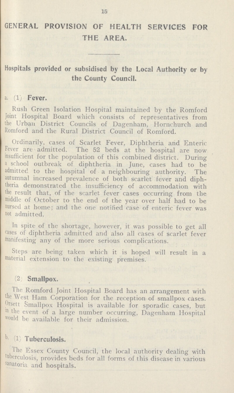 15 GENERAL PROVISION OF HEALTH SERVICES FOR THE AREA. Hospitals provided or subsidised by the Local Authority or by the County Council. a. (1) Fever. Rush Green Isolation Hospital maintained by the Romford Joint Hospital Board which consists of representatives from the Urban District Councils of Dagenham, Hornchurch and Romford and the Rural District Council of Romford. Ordinarily, cases of Scarlet Fever, Diphtheria and Enteric Fever are admitted. The 52 beds at the hospital are now insufficient for the population of this combined district. During a school outbreak of diphtheria in June, cases had to be admitted to the hospital of a neighbouring authority. The autumnal increased prevalence of both scarlet fever and diph theria demonstrated the insufficiency of accommodation with the result that, of the scarlet fever cases occurring from the middle of October to the end of the year over half had to be nursed at home; and the one notified case of enteric fever was not admitted. In spite of the shortage, however, it was possible to get all cases of diphtheria admitted and also all cases of scarlet fever manifesting any of the more serious complications. Steps are being taken which it is hoped will result in a material extension to the existing premises. (2, Smallpox. The Romford Joint Hospital Board has an arrangement with the West Ham Corporation for the reception of smallpox cases, Orsett Smallpox Hospital is available for sporadic cases, but in the event of a large number occurring, Dagenham Hospital would be available for their admission. b. (1) Tuberculosis. The Essex County Council, the local authority dealing with tuberculosis, provides beds for all forms of this disease in various sanatoria and hospitals.