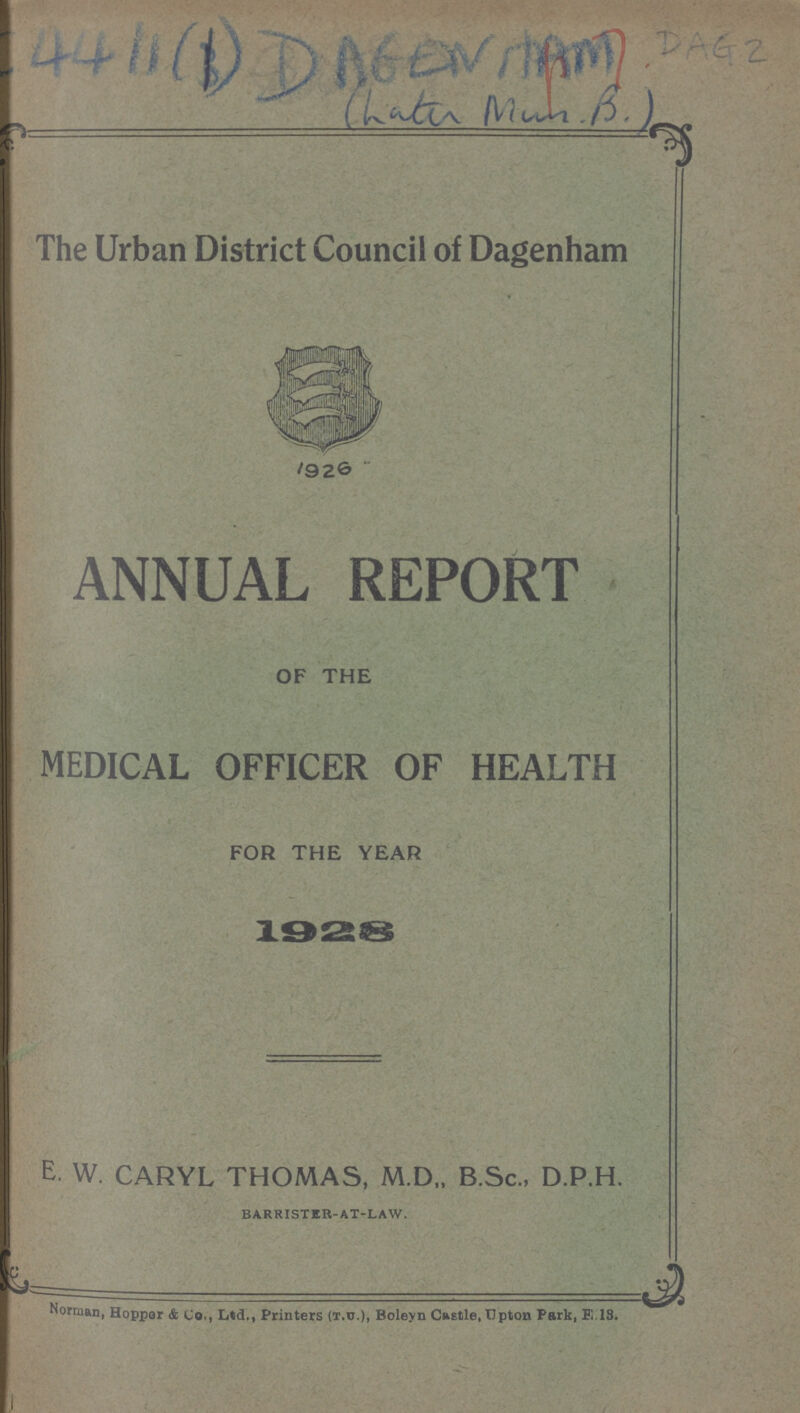 4411(1)DAGENHAM DAG 2 The Urban District Council of Dagenham 1926 ANNUAL REPORT OF THE MEDICAL OFFICER OF HEALTH FOR THE YEAR 1928 E W. CARYL THOMAS, M.D„ B.Sc., D.P.H. BARRISTER-AT-LAW. Norman, Hoppor & Co., Ltd., Printers (T.U.), Boleyn Caetle, Upton Park, E.18.