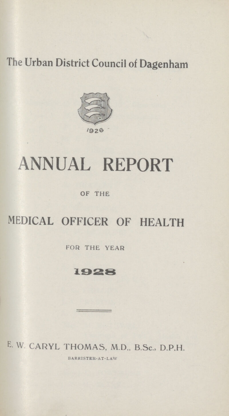 The Urban District Council of Dagenham 1926 ANNUAL REPORT OF THE MEDICAL OFFICER OF HEALTH FOR THE YEAR 1928 E. W CARYL THOMAS, M.D„ B.Sc., D.P.H. BARRISTER-AT-LAW