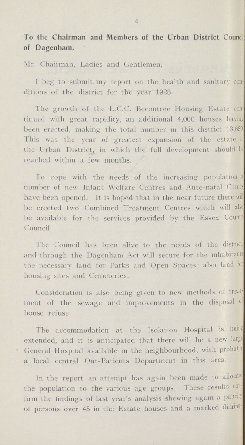 4 To the Chairman and Members of the Urban District Council of Dagenham. Mr. Chairman, Ladies and Gentlemen, I beg to submit my report on the health and sanitary con ditions of the district for the year 1928. The growth of the L.C.C. Becontree Housing Estate con tinued with great rapidity, an additional 4,000 houses having been erected, making the total number in this district 13,650. This was the year of greatest expansion of the estate in the Urban District, in which the full development should be reached within a few months. To cope with the needs of the increasing population a number of new Infant Welfare Centres and Ante-natal Clinics have been opened. It is hoped that in the near future there will be erected two Combined Treatment Centres which will also be available for the services provided by the Essex County Council. The Council has been alive to the needs of the district and through the Dagenham Act will secure for the inhabitants the necessary land for Parks and Open Spaces; also land for housing sites and Cemeteries. Consideration is also being given to new methods of treat ment of the sewage and improvements in the disposal of house refuse. The accommodation at the Isolation Hospital is being extended, and it is anticipated that there will be a new large • General Hospital available in the neighbourhood, with probably a local central Out-Patients Department in this area. In the report an attempt has again been made to allocate the population to the various age groups. These results con firm the findings of last year's analysis shewing again a paucity of persons over 45 in the Estate houses and a marked diminu¬
