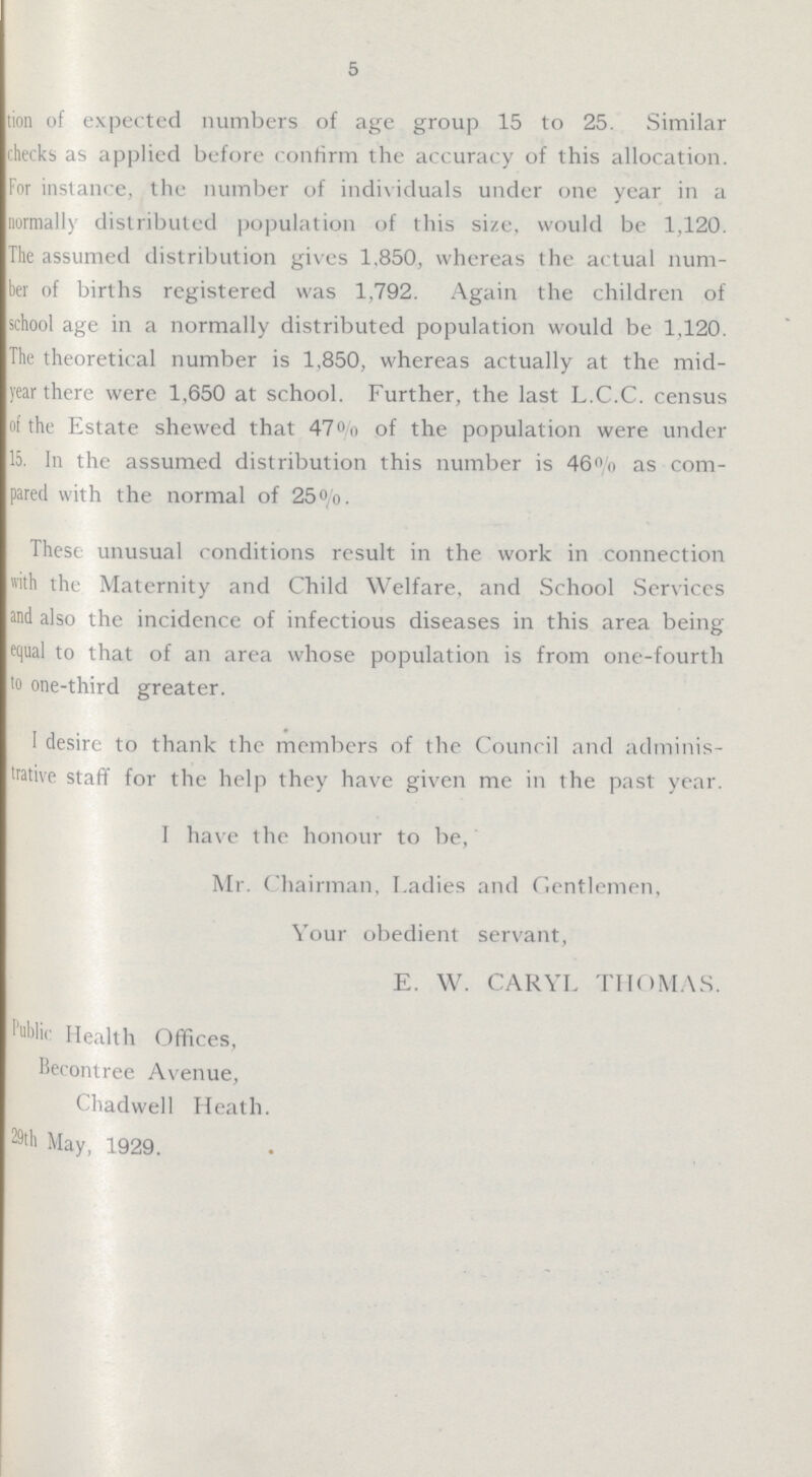 5 tion of expected numbers of age group 15 to 25. Similar checks as applied before confirm the accuracy of this allocation. For instance, the number of individuals under one year in a normally distributed population of this size, would be 1,120. The assumed distribution gives 1,850, whereas the actual num ber of births registered was 1,792. Again the children of school age in a normally distributed population would be 1,120. The theoretical number is 1,850, whereas actually at the mid year there were 1,650 at school. Further, the last L.C.C. census of the Estate shewed that 47% of the population were under 15. In the assumed distribution this number is 46% as com pared with the normal of 25%. These unusual conditions result in the work in connection with the Maternity and Child Welfare, and School Services and also the incidence of infectious diseases in this area being equal to that of an area whose population is from one-fourth to one-third greater. I desire to thank the members of the Council and adminis trative staff for the help they have given me in the past year. I have the honour to be, Mr. Chairman, Ladies and Gentlemen, Your obedient servant, E. W. CARYL THOMAS. Health Offices, Becontree Avenue, Chadwell Heath. 29th May, 1929.