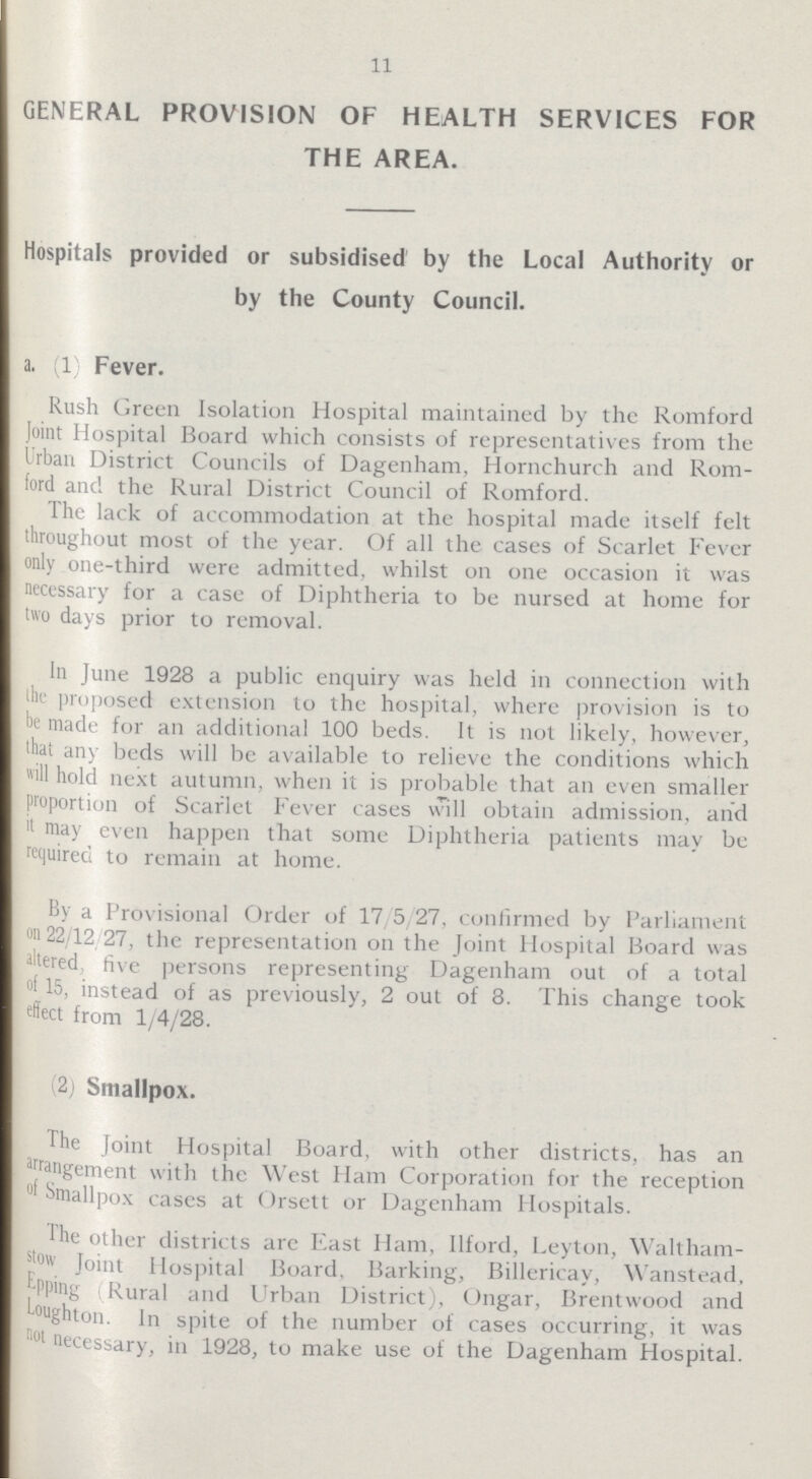 11 GENERAL PROVISION OF HEALTH SERVICES FOR THE AREA. Hospitals provided or subsidised by the Local Authority or by the County Council. a. (1) Fever. Rush Green Isolation Hospital maintained by the Romford Joint Hospital Board which consists of representatives from the Urban District Councils of Dagenham, Hornchurch and Rom ford and the Rural District Council of Romford. The lack of accommodation at the hospital made itself felt throughout most of the year. Of all the cases of Scarlet Fever only one-third were admitted, whilst on one occasion it was necessary for a case of Diphtheria to be nursed at home for two days prior to removal. In June 1928 a public enquiry was held in connection with the proposed extension to the hospital, where provision is to he made for an additional 100 beds. It is not likely, however, that any beds will be available to relieve the conditions which will hold next autumn, when it is probable that an even smaller proportion of Scarlet Fever cases will obtain admission, and it may even happen that some Diphtheria patients may be required to remain at home. By a Provisional Order of 17/5/27, confirmed by Parliament on 22/12/27, the representation on the Joint Hospital Board was altered, five persons representing Dagenham out of a total of 15, instead of as previously, 2 out of 8. This change took effect from 1/4/28. (2) Smallpox. the Joint Hospital Board, with other districts, has an arrangement with the West Ham Corporation for the reception of Smallpox cases at < >rsett or Dagenham Hospitals. The other districts are East Ham, Ilford, Leyton, Waltham stow Joint Hospital Board. Barking, Billericay, Wanstead, Epping (Rural and Urban District), Ongar, Brentwood and Loughton. In spite of the number of cases occurring, it was not necessary, in 1928, to make use of the Dagenham Hospital.