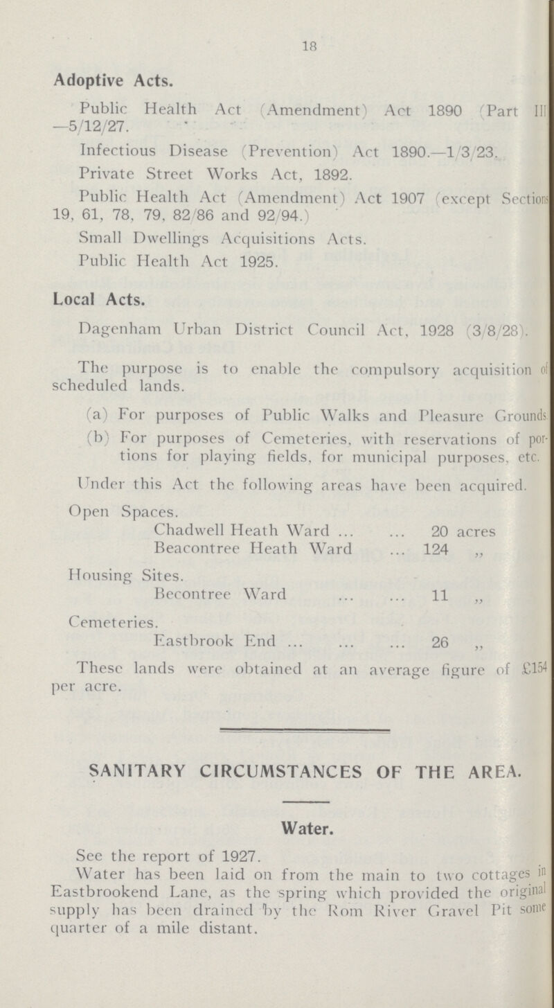 18 Adoptive Acts. Public Health Act (Amendment) Act 1890 Part —5/12/27. Infectious Disease (Prevention) Act 1890.—1/3/23. Private Street Works Act, 1892. Public Health Act (Amendment) Act 1907 (except Sections 19, 61, 78, 79. 82 86 and 92/94.) Small Dwellings Acquisitions Acts. Public Health Act 1925. Local Acts. Dagenham Urban District Council Act, 1928 (3/8/28). The purpose is to enable the compulsory acquisition of scheduled lands. (a) For purposes of Public Walks and Pleasure Grounds (b) For purposes of Cemeteries, with reservations of por tions for playing fields, for municipal purposes, etc. Under this Act the following areas have been acquired. Open Spaces. Chadwell Heath Ward 20 acres Beacontree Heath Ward 124 „ Housing Sites. Becontree Ward 11 „ Cemeteries. East brook End 26 „ These lands were obtained at an average figure of £154 per acre. SANITARY CIRCUMSTANCES OF THE AREA. Water. See the report of 1927. Water has been laid on from the main to two cottages in Eastbrookend Lane, as the spring which provided the original supply has been drained by the Rom River Gravel Pit some quarter of a mile distant.