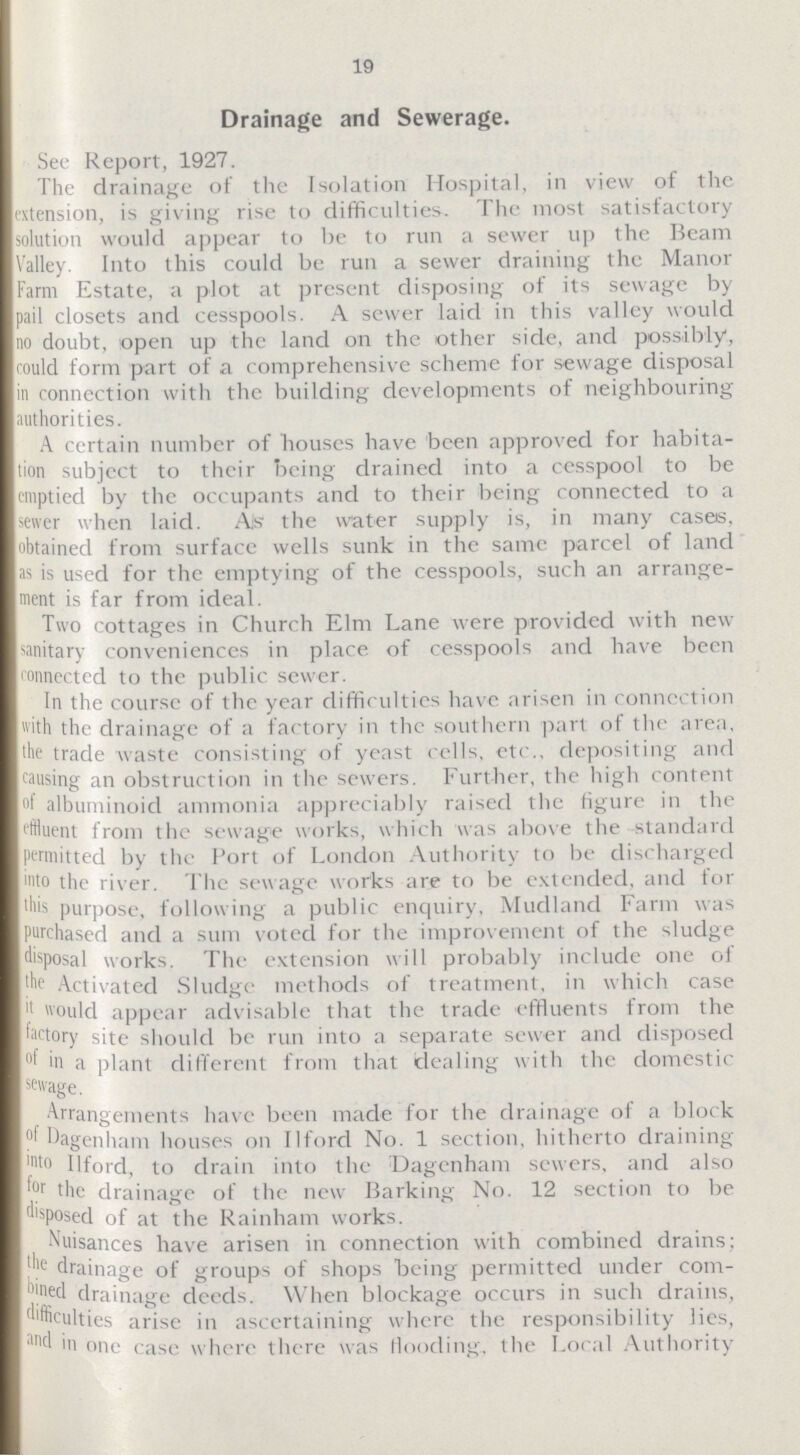 19 Drainage and Sewerage. See Report, 1927. The drainage of the Isolation Hospital, in view of the extension, is giving rise to difficulties. The most satisfactory solution would appear to be to run a sewer up the Beam Valley. Into this could be run a sewer draining the Manor Farm Estate, a plot at present disposing of its sewage by pail closets and cesspools. A sewer laid in this valley would no doubt, open up the land on the other side, and possibly, could form part of a comprehensive scheme for sewage disposal in connection with the building developments of neighbouring authorities. A certain number of houses have been approved for habita tion subject to their being drained into a cesspool to be emptied by the occupants and to their being connected to a sewer when laid. As the water supply is, in many cases, obtained from surface wells sunk in the same parcel of land as is used for the emptying of the cesspools, such an arrange ment is far from ideal. Two cottages in Church Elm Lane were provided with new sanitary conveniences in place of cesspools and have been connected to the public sewer. In the course of the year difficulties have arisen in connection with the drainage of a factory in the southern part of the area, the trade waste consisting of yeast cells, etc.. depositing and causing an obstruction in the sewers. Further, the high content albuminoid ammonia appreciably raised the figure in the effluent from the sewage works, which was above the standard permitted by the Port of London Authority to be discharged into the river. The sewage works are to be extended, and for this purpose, following a public enquiry, Mudland Farm was purchased and a sum voted for the improvement of the sludge disposal works. The extension will probably include one of the Activated Sludge methods of treatment, in which case it would appear advisable that the trade effluents from the factory site should be run into a separate sewer and disposed of in a plant different from that dealing with the domestic sewage. Arrangements have been made for the drainage of a block of Dagenham houses on Ilford No. 1 section, hitherto draining into Ilford, to drain into the Dagenham sewers, and also for the drainage of the new Barking No. 12 section to be disposed of at the Rainham works. Nuisances have arisen in connection with combined drains: the drainage of groups of shops being permitted under com bined drainage deeds. When blockage occurs in such drains, difficulties arise in ascertaining where the responsibility lies, and in one case where there was flooding, the Local Authority