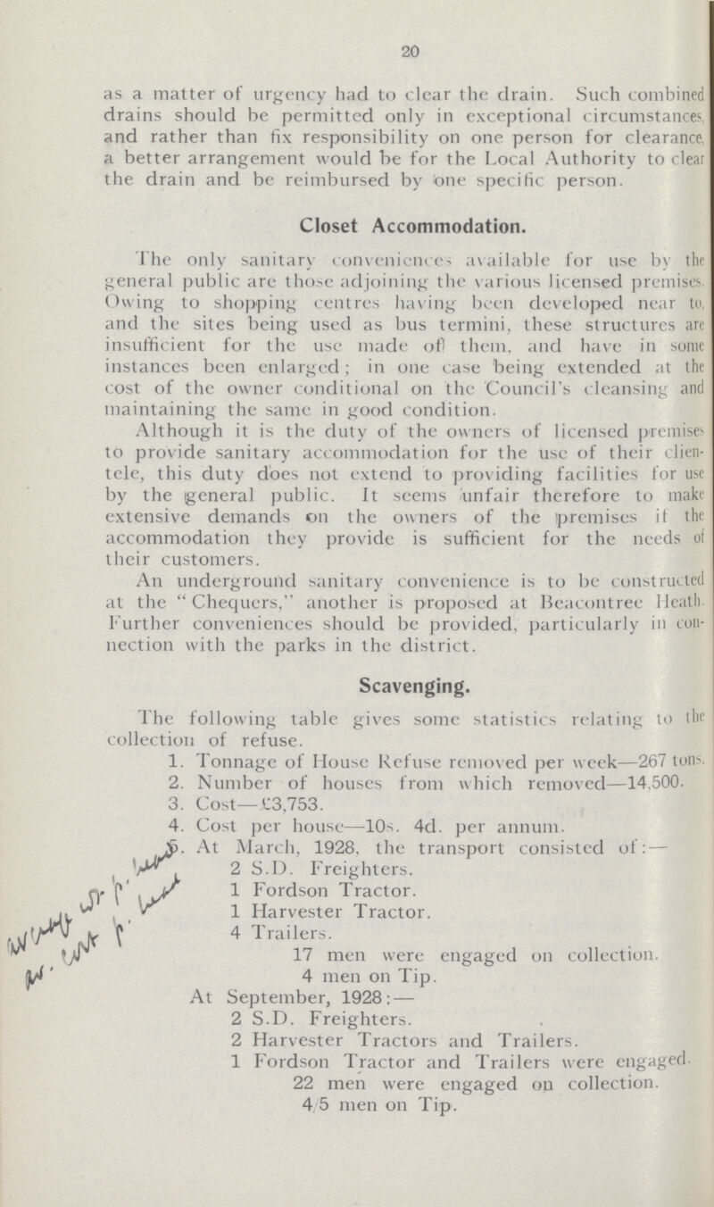 20 as a matter of urgency had to clear the drain. Such combined drains should be permitted only in exceptional circumstances, and rather than fix responsibility on one person for clearance, a better arrangement would be for the Local Authority to clear the drain and be reimbursed by one specific person. Closet Accommodation. The only sanitary conveniences available for use by the general public are those adjoining the various licensed premises. Owing to shopping centres having been developed near to and the sites being used as bus termini, these structures are insufficient for the use made of them, and have in some instances been enlarged; in one case being extended at the cost of the owner conditional on the Council's cleansing and maintaining the same in good condition. Although it is the duty of the owners of licensed premises to provide sanitary accommodation for the use of their clien tele, this duty does not extend to providing facilities for use by the general public. It seems unfair therefore to make extensive demands on the owners of the premises if the accommodation they provide is sufficient for the needs of their customers. An underground sanitary convenience is to be constructed at the Chequers, another is proposed at Beacontree Heath further conveniences should be provided, particularly in con nection with the parks in the district. Scavenging. The following table gives some statistics relating to the collection of refuse. 1. Tonnage of House Refuse removed per week—267 tons. 2. Number of houses from which removed—14.500. 3. Cost—C3,753. 4. Cost per house—10s. 4d. per annum. 5.At March, 1928, the transport consisted of: — 2 S.D. Freighters. 1 Fordson Tractor. 1 Harvester Tractor. 4 Trailers. 17 men were engaged on collection. 4 men on Tip. At September, 1928: — 2 S.D. Freighters. 2 Harvester Tractors and Trailers. 1 Fordson Tractor and Trailers were engaged. 22 men were engaged on collection. 4/5 men on Tip.