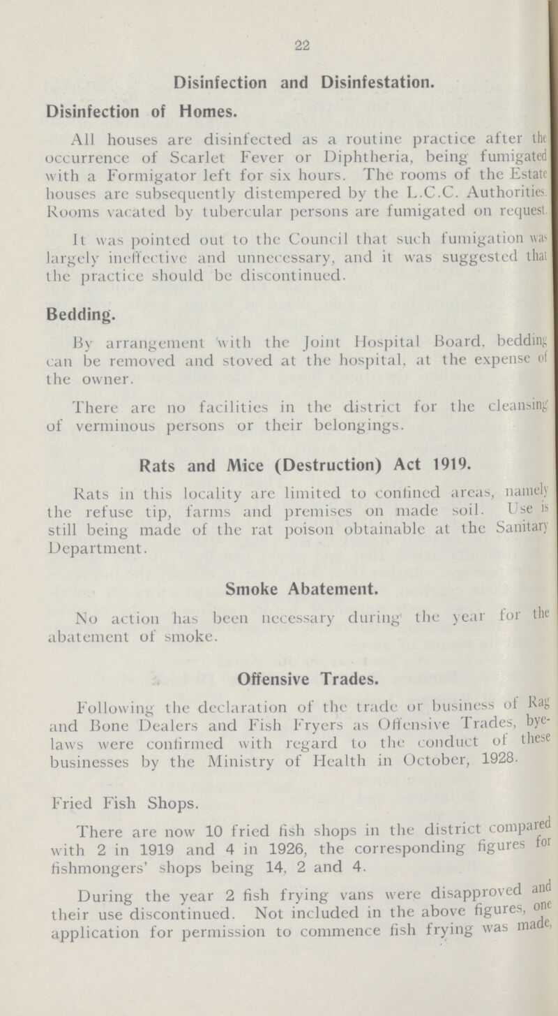 22 Disinfection and Disinfestation. Disinfection of Homes. All houses are disinfected as a routine practice after the occurrence of Scarlet Fever or Diphtheria, being fumigated with a Formigator left for six hours. The rooms of the Estate houses are subsequently distempered by the L.C.C. Authorities Rooms vacated by tubercular persons are fumigated on request. It was pointed out to the Council that such fumigation wa largely ineffective and unnecessary, and it was suggested thai the practice should be discontinued. Bedding. By arrangement with the Joint Hospital Board, bedding can be removed and stoved at the hospital, at the expense of the owner. There are no facilities in the district for the cleansing of verminous persons or their belongings. Rats and Mice (Destruction) Act 1919. Rats in this locality are limited to confined areas, namely the refuse tip, farms and premises on made soil. Use is still being made of the rat poison obtainable at the Sanitary Department. Smoke Abatement. No action has been necessary during the year lor the abatement of smoke. Offensive Trades. Following the declaration of the trade or business of Rag and Bone Dealers and Fish Fryers as Offensive Trades, bye laws were confirmed with regard to the conduct of these businesses by the Ministry of Health in October, 1928. Fried Fish Shops. There are now 10 fried fish shops in the district compared with 2 in 1919 and 4 in 1926, the corresponding figures for fishmongers' shops being 14, 2 and 4. During the year 2 fish frying vans were disapproved and their use discontinued. Not included in the above figures, one application for permission to commence fish frying was made