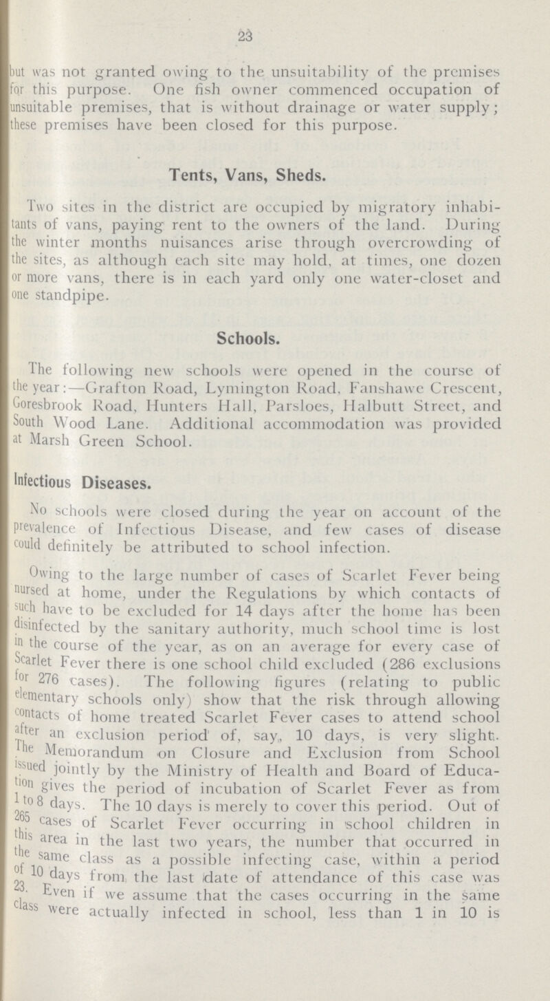 23 but was not granted owing to the unsuitability of the premises fqr this purpose. One fish owner commenced occupation of unsuitable premises, that is without drainage or water supply; these premises have been closed for this purpose. Tents, Vans, Sheds. Two sites in the district are occupied by migratory inhabi tants of vans, paying rent to the owners of the land. During the winter months nuisances arise through overcrowding of the sites, as although each site may hold, at times, one dozen or more vans, there is in each yard only one water-closet and one standpipe. Schools. The following new schools were opened in the course ot the year:—Grafton Road, Lymington Road, Fanshawe Crescent, Goresbrook Road, Hunters Hall, Parsloes, Halbutt Street, and South Wood Lane. Additional accommodation was provided at Marsh Green School. Infectious Diseases. No schools were closed during the year on account of the Prevalence of Infectious Disease, and tew cases of disease could definitely be attributed to school infection. Owing to the large number of cases of Scarlet Fever being nursed at home, under the Regulations by which contacts of such have to be excluded for 14 days after the home has been disinfected by the sanitary authority, much school time is lost in the course of the year, as on an average for every case of Scarlet Fever there is one school child excluded (286 exclusions for 276 cases). The following figures (relating to public elementary schools only) show that the risk through allowing contacts of home treated Scarlet Fever cases to attend school after an exclusion period of, say, 10 days, is very slight. The Memorandum on Closure and Exclusion from School issued jointly by the Ministry of Health and Board ot Educa tion gives the period of incubation of Scarlet Fever as from l to 8 days. The 10 days is merely to cover this period. Out of 265 cases of Scarlet Fever occurring in school children in this area in the last two years, the number that occurred in the same class as a possible infecting case, within a period 10 days from the last date of attendance of this case was 23. Even if we assume that the cases occurring in the same class were actually infected in school, less than 1 in 10 is