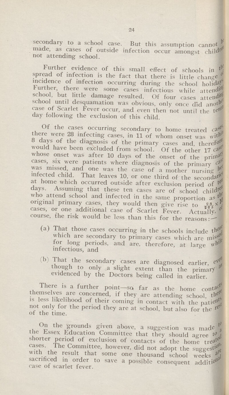 24 secondary to a school case. But this assumption cannot be made, as cases of outside infection occur amongst children not attending school. Further evidence of this small effect of schools in the spread of infection is the fact that there is little change of incidence of infection occurring during the school holidays Further, there were some cases infectious while attending school, but little damage resulted. Of four cases attending school until desquamation was obvious, only once did another case of Scarlet Fever occur, and even then not until the tenth day following the exclusion of this child. Of the cases occurring secondary to home treated cases there were 28 infecting cases, in 11 of whom onset was within 8 days of the diagnosis of the primary cases and. therefore would have been excluded from school. Of the other 17 cases whose onset was after 10 days of the onset of the primary cases, six were patients where diagnosis of the primary case was missed, and one was the case of a mother nursing her infected child. That leaves 10, or one third of the secondaries at home which occurred outside after exclusion period of ten days. Assuming that these ten cases are of school children who attend school and infected in the same proportion as the original primary cases, they would then give rise to 23*10/265 cases, or one additional case of Scarlet Fever. Actually, course, the risk would be less than this for the reasons:- (a) That those cases occurring in the schools include those which are secondary to primary cases which are missed for long periods, and are, therefore, at large while infectious, and (b) That the secondary cases are diagnosed earlier, even though to only a slight extent than the primary as evidenced by the Doctors being called in earlier. There is a further point—so far as the home contacts themselves are concerned, if they are attending school, there is less likelihood of their coming in contact with the patients, not only for the period they are at school, but also for the rest of the time. On the grounds given above, a suggestion was made to the Essex Education Committee that they should agree to a shorter period of exclusion of contacts of the home treated cases. The Committee, however, did not adopt the suggestion with the result that some one thousand school weeks are sacrificed in order to save a possible Consequent additional case of scarlet fever.