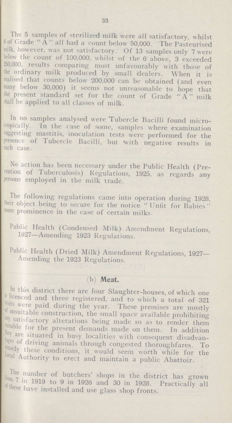 33 The 5 samples of sterilized milk were all satisfactory, whilst 4 of Grade  A  all had a count below 50,000. The Pasteurised milk, however, was not satisfactory. Of 13 samples only 7 were below the count of 100.000, whilst of the 6 above, 3 exceeded 250,000, results comparing most unfavourably with those of the ordinary milk produced by small dealers. When it is realised that counts below 200.000 can be obtained (and even many below 30,000) it seems not unreasonable to hope that the present standard set for the count of Grade A milk shall be applied to all classes of milk. In no samples analysed were Tubercle Bacilli found micro scopically. In the case of some, samples where examination suggesting mastitis, inoculation tests were performed for the presence of Tubercle Bacilli, but \vith negative results in each case. No action has been necessary under the Public Health (Pre vention of Tuberculosis) Regulations, 1925, as regards any persons employed in the milk trade. The following regulations came into operation during 1928, their object being to secure for the notice Unfit for Babies more prominence in the case of certain milks. Public Health (Condensed Milk) Amendment Regulations, 1927—Amending 1923 Regulations. Public Health (Dried Milk) Amendment Regulations, 1927— Amending the 1923 Regulations. (b) Meat. In this district there are four Slaughter-houses, of which one is licenced and three registered, and to which a total of 321 Lists were paid during the year. These premises are mostly of unsuitable construction, the small space available prohibiting any satisfactory alterations being made so as to render them suitable for the present demands made on them. In addition they are situated in busy localities with consequent disadvan tages of driving animals through congested thoroughfares. To remedy these conditions, it would seem worth while for the Local Authority to erect and maintain a public Abattoir. The number of butchers' shops in the district has grown from 7 in 1919 to 9 in 1926 and 30 in 1928. Practically all of these have installed and use glass shop fronts.